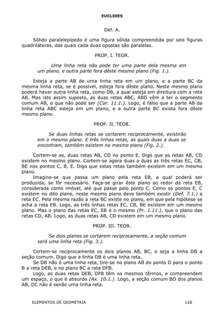 EUCLIDES
Def. A.
Sólido paralelepípedo é uma figura sólida compreendida por seis figuras
quadriláteras, das quais cada duas opostas são paralelas.
PROP. I. TEOR.
Uma linha reta não pode ter uma parte dela mesma em
um plano, e outra parte fora dêste mesmo plano (Fig. 1.).
Esteja a parte AB de uma linha reta em um plano, e a parte BC da
mesma linha reta, se é possível, esteja fora dêste plano. Neste mesmo plano
poderá haver outra linha reta, como DB, a qual esteja em direitura com a reta
AB. Mas isto assim suposto, as duas retas ABC, ABD vêm a ter o segmento
comum AB, o que não pode ser (Cor. 11.1.). Logo, é falso que a parte AB da
linha reta ABC esteja em um plano, e a outra parte BC exista fora dêste
mesmo plano.
PROP. II. TEOR.
Se duas linhas retas se cortarem reciprocamente, existirão
em o mesmo plano. E três linhas retas, as quais duas a duas se
encontram, também existem no mesmo plano (Fig. 2.).
Cortem-se as, duas retas AB, CD no ponto E. Digo que as retas AB, CD
existem no mesmo plano. Cortem-se agora duas a duas as três retas EC, CB,
BE nos pontos C, B, E. Digo que estas retas também existem em um mesmo
plano.
Imagine-se que passa um plano pela reta EB, a qual poderá ser
produzida, se fôr necessário. Faça-se girar êste plano ao redor da reta EB,
considerada como imóvel, até que passe pelo ponto C. Como os pontos E, C
existem no dito plano, neste mesmo plano deve também existir (Def. 7.1.) a
reta EC. Pela mesma razão a reta BC existe no plano, em que pela hipótese se
acha a reta EB. Logo, as três linhas retas EC, CB, BE existem em um mesmo
plano. Mas o plano das retas EC, EB é o mesmo (Pr. 1.11.), que o plano das
retas CD, AB. Logo, as duas retas AB, CD existem em um mesmo plano.
PROP. III. TEOR.
Se dois planos se cortarem reciprocamente, a seção comum
será uma linha reta (Fig. 3.).
Cortem-se reciprocamente os dois planos AB, BC, e seja a linha DB a
seção comum. Digo que a linha DB é uma linha reta.
Se DB não é uma linha reta, tire-se no plano AB do ponto D para o ponto
B a reta DEB, e no plano BC a reta DFB.
Logo, as duas retas DEB, DFB têm os mesmos têrmos, e compreendem
um espaço, o que é absurdo (Ax. 10.1.). Logo, a seção comum BD dos planos
AB, DC não é senão uma linha reta.
ELEMENTOS DE GEOMETRIA 128
 
