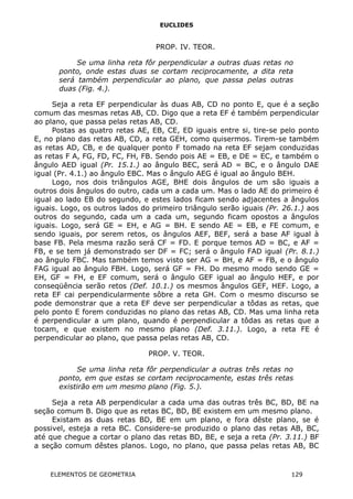 EUCLIDES
PROP. IV. TEOR.
Se uma linha reta fôr perpendicular a outras duas retas no
ponto, onde estas duas se cortam reciprocamente, a dita reta
será também perpendicular ao plano, que passa pelas outras
duas (Fig. 4.).
Seja a reta EF perpendicular às duas AB, CD no ponto E, que é a seção
comum das mesmas retas AB, CD. Digo que a reta EF é também perpendicular
ao plano, que passa pelas retas AB, CD.
Postas as quatro retas AE, EB, CE, ED iguais entre si, tire-se pelo ponto
E, no plano das retas AB, CD, a reta GEH, como quisermos. Tirem-se também
as retas AD, CB, e de qualquer ponto F tomado na reta EF sejam conduzidas
as retas F A, FG, FD, FC, FH, FB. Sendo pois AE = EB, e DE = EC, e também o
ângulo AED igual (Pr. 15.1.) ao ângulo BEC, será AD = BC, e o ângulo DAE
igual (Pr. 4.1.) ao ângulo EBC. Mas o ângulo AEG é igual ao ângulo BEH.
Logo, nos dois triângulos AGE, BHE dois ângulos de um são iguais a
outros dois ângulos do outro, cada um a cada um. Mas o lado AE do primeiro é
igual ao lado EB do segundo, e estes lados ficam sendo adjacentes a ângulos
iguais. Logo, os outros lados do primeiro triângulo serão iguais (Pr. 26.1.) aos
outros do segundo, cada um a cada um, segundo ficam opostos a ângulos
iguais. Logo, será GE = EH, e AG = BH. E sendo AE = EB, e FE comum, e
sendo iguais, por serem retos, os ângulos AEF, BEF, será a base AF igual à
base FB. Pela mesma razão será CF = FD. E porque temos AD = BC, e AF =
FB, e se tem já demonstrado ser DF = FC; será o ângulo FAD igual (Pr. 8.1.)
ao ângulo FBC. Mas também temos visto ser AG = BH, e AF = FB, e o ângulo
FAG igual ao ângulo FBH. Logo, será GF = FH. Do mesmo modo sendo GE =
EH, GF = FH, e EF comum, será o ângulo GEF igual ao ângulo HEF, e por
conseqüência serão retos (Def. 10.1.) os mesmos ângulos GEF, HEF. Logo, a
reta EF cai perpendicularmente sôbre a reta GH. Com o mesmo discurso se
pode demonstrar que a reta EF deve ser perpendicular a tôdas as retas, que
pelo ponto E forem conduzidas no plano das retas AB, CD. Mas uma linha reta
é perpendicular a um plano, quando é perpendicular a tôdas as retas que a
tocam, e que existem no mesmo plano (Def. 3.11.). Logo, a reta FE é
perpendicular ao plano, que passa pelas retas AB, CD.
PROP. V. TEOR.
Se uma linha reta fôr perpendicular a outras três retas no
ponto, em que estas se cortam reciprocamente, estas três retas
existirão em um mesmo plano (Fig. 5.).
Seja a reta AB perpendicular a cada uma das outras três BC, BD, BE na
seção comum B. Digo que as retas BC, BD, BE existem em um mesmo plano.
Existam as duas retas BD, BE em um plano, e fora dêste plano, se é
possivel, esteja a reta BC. Considere-se produzido o plano das retas AB, BC,
até que chegue a cortar o plano das retas BD, BE, e seja a reta (Pr. 3.11.) BF
a seção comum dêstes planos. Logo, no plano, que passa pelas retas AB, BC
ELEMENTOS DE GEOMETRIA 129
 