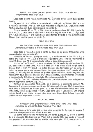 EUCLIDES
Dividir em duas partes iguais uma linha reta de um
comprimento dado (Fig. 28.).
Seja dada a linha reta determinada AB. É preciso dividi-Ia em duas partes
iguais.
Faça-se (Pr. 1.1.) sôbre a reta dada AB o triângulo eqüilátero ABC; e com
a reta CD se divida (Pr.9 .1.) em duas metades o ângulo ACB. Digo, que a reta
AB fica dividida em duas partes iguais no ponto D.
Porque sendo AC = CB, e CD comum, serão as duas AC, CD, iguais às
duas BC, CD, cada uma a cada uma. Mas é o ângulo ACD = BCD. Logo será
(Pr. 4.1.) a base AD = DB outra base. Logo temos dividido a reta determinada
AB em duas partes iguais no ponto D.
PROP. XI. PROB.
De um ponto dado em uma linha reta dada levantar uma
perpendicular sôbre a mesma reta dada (Fig. 29.).
Seja dada a reta AB, e nela o ponto C. Deve-se do ponto O levantar uma
perpendicular sôbre a reta ÁB.
Tome-se na reta AC qualquer ponto D, e ponha-se OE = OD (Pr. 3.1.), e
sôbre DE faça-se (Pr. 1.1.) o triângulo eqüilátero DFE. Tire-se finalmente a
reta FC. Digo, que FC é perpendicular sôbre a dada AB no ponto C.
Por ser DC =CE, e FC comum; as duas DC, CF serão iguais às duas EC,
CF, cada uma a cada uma. Mas é a base DF = FE outra base. Logo será o
ângulo DCF = ECF (Pr. 8.1.) ; .e êstes ângulos são formados um de uma, e
outro de outra parte da mesma linha. Mas quando uma reta,' caindo sôbre
outra, faz os ângulos de ambas as partes iguais entre si, êstes ângulos são
retos (Def. 10.). Logo os ângulos DCF, FCE são retos, e assim temos levantado
a perpendicular FC sôbre a reta dada AB, e do ponto dado C.
COROL. Com isto podemos demonstrar que duas linhas retas não podem
ter um segmento comum (Fig. 30.).
Tenham as duas retas ABC, ABD, se é possível, o segmento comum AB.
Do ponto B levante-se a perpendicular BE sôbre AB. Porque ABC é uma linha
reta, será o ângulo CBE = EBA (Def. 10.). Do mesmo modo sendo ABD uma
linha reta, será o ângulo DBE = EBA. Logo será DBE = CBE,isto é, um ângulo
menor igual a um maior, o que não pode ser. Logo duas linhas retas não
podem ter um segmento comum.
PROP. XII. PROB.
Conduzir uma perpendicular sôbre uma linha reta dada
indefinita de um ponto dado fora dela (Fig. 81.).
Seja dada a linha reta AB, e fora dela o ponto C. Devese do ponto C
conduzir uma perpendicular sôbre a reta AB.
Da outra parte da reta AB tome-se um ponto qualquer D, e com o centro
C, e o intervalo CD descreva-se (Post. 3.) o círculo EGF, que corte a reta AB
nos pontos F, G; e a reta FG se. divida pelo meio (Pr. 10.1.) no ponto H, e
ELEMENTOS DE GEOMETRIA 13
 