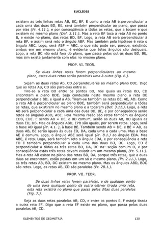 EUCLIDES
existem as três linhas retas AB, BC, BF. E como a reta AB é perpendicular a
cada uma das duas BD, BE, será também perpendicular ao plano, que passa
por elas (Pr. 4.11.), e por conseqüência a tôdas as retas, que a tocam e que
existem no mesmo plano (Def. 3.11.). Mas a reta BF toca a reta AB no ponto
B, e existe no plano, das retas BD, BF. Logo, a reta AB será perpendicular à
reta BF, e assim será reto o ângulo ABF. Mas também pela hipótese é reto o
ângulo ABC. Logo, será ABF = ABC, o que não pode ser, porque, existindo
ambos em um mesmo plano, é evidente que êstes ângulos são desiguais.
Logo, a reta BC não está fora do plano, que passa pelas outras duas BD, BE,
mas sim existe juntamente com elas no mesmo plano.
PROP. VI. TEOR.
Se duas linhas retas forem perpendiculares ao mesmo
plano, estas duas retas serão paralelas uma à outra (Fig. 6.).
Sejam as duas retas AB, CD perpendiculares ao mesmo plano BDE. Digo
que as retas AB, CD são paralelas entre si.
Tire-se a reta BD entre os pontos BD, nos quais as retas BD, CD
encontram o plano BDE. Seja conduzida neste mesmo plano a reta DE
perpendicular a BD, e igual a AB. Tirem-se também as retas BE, AE, AD. Como
a reta AB é perpendicular ao plano BDE, também será perpendicular a tôdas
as retas, que existirem no mesmo plano e a tocarem (Def. 3.11.). Logo, a reta
AB será perpendicular a cada uma das duas BD, BE, e por conseqüência serão
retos os ângulos ABD, ABE. Pela mesma razão são retos também os ângulos
CDB, CDE. E sendo AB = DE, e BD comum, serão as duas AB, BD iguais as
duas ED, DB. Mas os ângulos ABD, EPB são iguais, por serem retos. Logo, será
a base AD igual (Pr. 4.1. ), à base BE. Também sendo AB = DE, e BE = AD, as
duas AB, BE serão iguais às duas ED, DA, cada uma a cada uma. Mas a base
AE é comum. Logo, o ângulo ABE será igual (Pr. 8.1.) ao ângulo EDA. Mas
ABE, é reto. Logo, será também reto o ângulo EDA, e por conseqüência a reta
ED é também perpendicular a cada uma das duas BD, DC. Logo, ED é
perpendicular a tôdas as três retas BD, DA, DC na: seção comum D, e por
conseqüência estas três retas devem existir em um mesmo plano, (Pr. 5.11.).
Mas a reta AB existe no plano das retas BD, DA, porque três retas, que a duas
duas se encontram, estão postas em um só e mesmo plano. (Pr. 2.11.). Logo,
as três retas AB, BD, DC existem no mesmo plano. Mas os ângulos ABD, BDC
são retos. Logo, as retas AB, CD são paralelas (Pr. 28.1.).
PROP. VII. TEOR.
Se duas linhas retas forem paralelas, e de qualquer ponto
de uma para qualquer ponto da outra estiver tirada uma reta,
esta reta existirá no plano que passa pelas ditas duas paralelas
(Fig. 7.).
Seja as duas retas paralelas AB, CD, e entre os pontos E, F esteja tirada
a outra reta EF. Digo que a reta EF existe no plano, que passa pelas duas
paralelas AB, CD.
ELEMENTOS DE GEOMETRIA 130
 