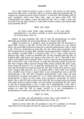 EUCLIDES
Se a reta tirada do ponto E para o ponto F não existe no dito plano,
estará fora dêle como a reta EGF. Agora no mesmo plano das paralelas AB, CD
imagine-se, tirada do ponto E para o ponto F, a reta EHF. Mas também EGF se
quer considerar como uma linha reta. Logo, as duas retas EHF, EGF
compreendem um espaço, o que não pode ser (Ax. 10.1.). Logo, a reta, que
do ponto E se tira para o ponto. F, não existe senão no plano, que passa pelas
duas paralelas AB CD.
PROP. VIII. TEOR.
Se forem duas linhas retas paralelas, e fôr uma delas
perpendicular a um plano, também a outra será perpendicular
ao mesmo plano. (Fig. 6.).
Sejam as duas paralelas AB,. CD, €i seja AB perpendicular ao plano
BDE.Digo que também CD será perpendicular ao mesmo plano BDE.
Sejam os pontos B, D aquêles, onde as paralelas AB, ÇD encontram o
plano BDE. Tire-se a reta BD. As três AB, CD, BD existem em um mesmo
plano. No plano BDE entenda-se descrita a reta DE perpendicular a BD, e igual
a AB. Tirem-se, finalmente as retas BE, AE, AD. Como pela suposição a reta
AB é perpendicular ao plano BDE, também será perpendicular a tôdas as retas,
que existem no plano BDE e a tocarem (Def. 3.11.). Logo, serão retos os
ângulos AED, ABE. E como as paralelas AB, CD são cortadas pela reta BD, os
ângulos ABD, CDB devem ser iguais a dois retos (Pr. 29.1.). Mas ABD é reto.
Logo, será também reto o ângulo CDB, e assim a reta CD será perpendicular a
BD. E sendo AB = DE, e BD comum, as duas AB, BD serão iguais às duas ED,
DB. Mas o ângulo ABD é igual ao ângulo EDB, porque ambos são retos. Logo,
será a base AD igual (Pr. 4.1.) à base BE. Sendo pois AB = DE, e BE = AD, as
duas AB, BE devem ser iguais às duas ED, DA. Mas a base AE é comum. Logo,
será o ângulo ABE igual (Pr. 8.1.) ao ângulo EDA. E como ABE é um ângulo
reto, também será o reto o ângulo EDA, e por conseqüência será a reta ED
perpendicular a DA. Mas ED é também perpendicular a BD. Logo, ED será
perpendicular ao plano, que passa (Pr. 4.11.) pelas retas BD, DA, e assim será
perpendicular a tôdas as mais retas, que a tocarem, existentes no mesmo
plano. Mas a reta DC está no plano das retas BD, DA, porque cada uma destas
três retas existe no mesmo plano, em que existem as paralelas AB, CD. Logo,
a reta ED é perpendicular a CD, e assim CD é perpendicular a DE. Mas a
mesma CD é também perpendicular a DB. Logo, a reta CD é perpendicular a
ambas as retas DE, DB na seção comum D, e por conseqüência é
perpendicular ao plano, que passa por elas, isto é, ao plano BDE.
PROP. IX. TEOR.
As retas, que são paralelas a outra reta, e não existem no
plano desta, são também paralelas entre si (Fig. 8.).
Sejam as duas retas AB, CD paralelas à reta EF e estejam as mesmas
retas AB, CD fora do plano da reta EF. Digo que AB é paralela a CD.
ELEMENTOS DE GEOMETRIA 131
 
