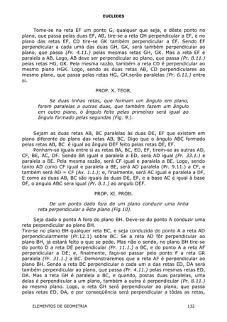 EUCLIDES
Tome-se na reta EF um ponto G, qualquer que seja, e dêste ponto no
plano, que passa pelas duas EF, AB, tire-se a reta GH perpendicular a EF, e no
plano das retas EF, CD tire-se GK também perpendicular a EF. Sendo EF
perpendicular a cada uma das duas GH, GK, será também perpendicular ao
plano, que passa (Pr. 4.11.) pelas mesmas retas GH, GK. Mas a reta EF é
paralela a AB. Logo, AB deve ser perpendicular ao plano, que passa (Pr. 8.11.)
pelas retas HG, GK. Pela mesma razão, também a reta CD é perpendicular ao
mesmo plano HGK. Logo, sendo as duas retas AB, CD perpendiculares ao
mesmo plano, que passa pelas retas HG, GH,serão paralelas (Pr. 6.11.) entre
si.
PROP. X. TEOR.
Se duas linhas retas, que formam um ângulo em plano,
forem paralelas a outras duas, que também fazem um ângulo
em outro plano, o ângulo feito pelas primeiras será igual ao
ângulo formado pelas segundas (Fig. 9.).
Sejam as duas retas AB, BC paralelas às duas DE, EF que existem em
plano diferente do plano das retas AB, BC. Digo que o ângulo ABC formado
pelas retas AB, BC é igual ao ângulo DEF feito pelas retas DE, EF.
Ponham-se iguais entre si as retas BA, BC, ED, EF, tirem-se as outras AD,
CF, BE, AC, DF. Sendo BA igual e paralela a ED, será AD igual (Pr. 33.1.) e
paralela a BE. Pela mesma razão, será CF igual e paralela a BE. Logo, sendo
tanto AD como CF igual e paralela a BE, será AD paralela (Pr. 9.11.) a CF, e
também será AD = CF (Ax. 1.1.); e, finalmente, será AC igual e paralela a DF,
E como as duas AB, BC são iguais às duas DE, EF, e a base AC é igual à base
DF, o angulo ABC sera igual (Pr. 8.1.) ao angulo DEF.
PROP. XI. PROB.
De um ponto dado fora de um plano conduzir uma linha
reta perpendicular a êste plano (Fig.10).
Seja dado o ponto A fora do plano BH. Deve-se do ponto A conduzir uma
reta perpendicular ao plano BH.
Tira-se no plano BH qualquer reta BC, e seja conduzida do ponto A a reta AD
perpendicularmente (Pr.12.1) sobre BC. Se a reta AD fôr perpendicular ao
plano BH, já estará feito o que se pede. Mas não o sendo, no plano BH tire-se
do ponto D a reta DE perpendicular (Pr. 11.1.) a BC, e do ponto A a reta AF
perpendicular a DE; e, finalmente, faça-se passar pelo ponto F a reta GR
paralela (Pr. 31.1.) a BC. Demonstraremos que a reta AF é perpendicular ao
plano BH. Sendo a reta BC perpendicular a cada um a das retas ED, DA será
também perpendicular ao plano, que passa (Pr. 4.11.) pelas mesmas retas ED,
DA. Mas a reta GH é paralela a BC, e quando, postas duas paralelas, uma
delas é perpendicular a um plano, também a outra é perpendicular (Pr. 8.11.)
ao mesmo plano. Logo, a reta GH será perpendicular ao plano, que passa
pelas retas ED, DA, e por conseqüência será perpendicular a tôdas as retas,
ELEMENTOS DE GEOMETRIA 132
 