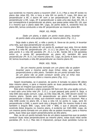 EUCLIDES
que existindo no mesmo plano a tocarem (Def. 3.11.) Mas a reta AF existe no
plano das retas ED, DA, e toca a reta GH no ponto F. Logo, GH deve ser
perpendicular a AF, e assim AF vem a ser perpendicular a GH. Mas AF é
perpendicular a DE. Logo, AF é perpendicular a cada uma das duas GH, DE, e
por conseqüência é perpendicular ao plano, que passa pelas retas ED, UH, que
é o mesmo que o plano dado BH. Logo, do ponto dado A, existente fora do
plano BH, temos conduzido a reta AF perpendicular ao mesmo plano BH.
PROP. XII. PROB.
Dado um plano, e dado um ponto neste plano, levantar
do ponto dado uma perpendicular ao mesmo plano (Fig. 11.).
Seja dado o plano AC, e nêle o ponto A. Deve-se do ponto, A levantar
uma reta, que seja perpendicular ao plano AC.
Tomado fora do plano AC um ponto B, qualquer que seja, tire-se deste
ponto B a reta BC perpendicular (Pr. 11.11.) ao plano AC, e faça-se passar
pelo ponto A a reta AD paralela (Pr. 31.1.) a BC. Sendo AD e CB paralelas
entre si, e sendo BC perpendicular ao plano AC, também AD será
perpendicular (Pr. 8.11.) ao mesmo plano AC. Logo, do ponto A dado no plano
AC temos levantado a reta AD perpendicular ao mesmo plano AC.
PROP. XIII. TEOR.
De um mesmo ponto tomado em um plano não se podem
levantar para a mesma parte duas linhas retas, que sejam
perpendiculares a dito plano. Também de um ponto tomado fora
de um plano não se pode conduzir senão uma só linha reta
perpendicularmente sôbre o mesmo plano (Fig. 12.).
Sejam levantadas, se é possível, do ponto A tomado no plano DE sôbre
êste mesmo plano, e para a mesma parte as duas perpendiculares AB, AC,
pelas quais se imagine que passa outro plano.
Êste plano cortando o plano proposto DE fará com êle uma seção comum,
e será esta uma linha reta (Pr. 3.11.), a qual passará pelo ponto A. Seja, a
reta DAE esta seção comum. Logo, as três retas AB, AC, DAE devem existir no
mesmo plano. Sendo pois CA perpendicular ao plano DE será também
perpendicular a tôdas as retas, que existirem neste plano e a tocarem. Mas a
reta DAB existe no plano DE, e toca a reta CA no ponto A. Logo, será AC
perpendicular a DAE, e assim será reto o ângulo CAB. Do mesmo modo é reto
também o ângulo BAE. Logo, será CAE = BAE, o que é absurdo porque,
existindo êstes ângulos no mesmo plano, é evidente ser CAE<BAE. Logo, de
um mesmo ponto tomado em um plano não se podem levantar, para a mesma
parte, duas retas que sejam perpendiculares ao dito plano.
Mas, se de um ponto tomado fora de um plano supusermos que se podem
conduzir duas retas perpendiculares ao mesmo plano, estas duas retas serão
paralelas (Pr. 6.11.). Mas isto é impossível, porque duas paralelas nunca se
ELEMENTOS DE GEOMETRIA 133
 