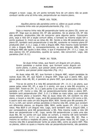 EUCLIDES
chegam a tocar. Logo, de um ponto tomado fora de um plano não se pode
conduzir senão uma só linha reta, perpendicular ao mesmo plano.
PROP. XIV. TEOR.
Aquêles planos são paralelos entre si, sôbre os quais ambos
a mesma linha reta cai perpendicularmente (Fig. 13.).
Seja a mesma linha reta AB perpendicular tanto ao plano CD, como ao
plano EF. Digo que os planos CD, EF são paralelos. Se os planos CD, EF não
são paralelos, produzidos hão de concorrer para alguma parte. Concorram
pois, seja a reta GH a seção comum dêles; e tomado na mesma seção GH o
ponto qualquer K, tirem-se as retas AK, BK. Sendo a reta AB perpendicular ao
plano EF, também será perpendicular à reta BK, existente no mesmo plano EF
produzido (Def. 3.11.). Logo, é reto o ângulo ABK. Pela mesma razão também
é reto o ângulo BAK; e, conseqüentemente, os dois ângulos ABK, BAK do
triângulo ABK são iguais a dois retos, o que é impossível (Pr. 17.1.). Logo, os
dois planos CD, EF produzidos, quanto se quiser, não concorrem. Logo, são
paralelos (Def. 8.11).
PROP. XV. TEOR.
Se duas linhas retas, que fazem um ângulo em um plano,
forem paralelas a outras duas, que formam outro ângulo em
outro plano, o plano, que passar pelas primeiras, será paralelo
ao plano, que passar pelas segundas (Fig. 14.).
As duas retas AB, BC, que formam o ângulo ABC, sejam paralelas às
outras duas DE, EF, que fazem o ângulo DEF. Digo que o plano ABC, que
passa pelas retas AB, BC, é paralelo ao plano DEF, que passa pelas retas DE,
EF.
Tire-se do ponto B a reta BG perpendicular (Pr. 11.11.) ao plano, que
passa pelas retas DE, EF, e seja G o ponto, em que a reta BG encontra, o
plano DEF. Tirem-se (Pr. 31.1.) pelo ponto G as retas GH paralela a ED, e GK
paralela a EF. Como a reta. BG cai perpendicularmente sôbre o plano DEF,
também será perpendicular (Def. 3.11.) a tôdas as mais retas, que existindo
neste mesmo plano a tocarem. Mas as duas retas GH, GK existem no dito
plano, e tocam a reta BG. Logo, será BG perpendicular tanto a GH como a GK,
e assim será reto cada um dos ângulos BGH, BGK. Sendo pois BA paralela (Pr.
9.11.) a GH, por serem ambas paralelas à mesma reta DE, ainda que existam
em diferentes planos, os ângulos GBA, BGH, serão iguais (Pr. 29.1.) a dois
retos. Mas BGH é um ângulo reto. Logo, será também reto o ângulo GBA, e
por conseqüência será GB perpendicular a BA. Pela mesma razão a reta GB
deve ser perpendicular a BC. Logo, sendo GB perpendicular a cada uma das
duas BA, BC no ponto em que estas se cortam, a mesma GB será também
perpendicular (Pr. 4.11.) ao plano conduzido pelas retas, BA, BC. Mas o
mesmo se verifica a respeito do plano, que passa pelas retas DE, EF. Logo, a
mesma reta BG é perpendicular tanto ao plano ABC, como ao plano DEF. Mas
os planos, sôbre os quais a mesma reta cai perpendicularmente, são paralelos
ELEMENTOS DE GEOMETRIA 134
 