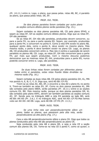 EUCLIDES
(Pr. 14.11.) entre si. Logo, o plano, que passa pelas. retas AB, BC, é paralelo
ao plano, que passa pelas retas. DE, EF.
PROP. XVI. TEOR.
Se dois planos paralelos forem cortados por outro plano
as seções comuns dêstes planos serão paralelas (Fig. 15.).
Sejam cortados os dois planos paralelos AB, CD pelo plano EFHG, e
sejam as retas EF, GH as seções comuns dêstes planos. Digo que as retas EF,
GH são paralelas.
Se as retas EF, GH não são paralelas, produzidas devem concorrer, ou
para a parte FH, ou para a parte oposta EG. Sejam, por exemplo, produzidas
para a parte FH, e concorram no ponto K. Como a reta EFK existe no plano AB,
qualquer ponto dela, como o ponto K, deve existir no mesmo plano. Pela
mesma razão, o ponto K deve também existir no plano CD. Logo, os planos
AB, CD produzidos concorrem entre si. Mas isto é contra a suposição de serem
paralelos os planos AB, CD. Logo, as retas EF, GH não concorrem para a parte
FH, por mais que sejam produzidas. Com o mesmo discurso podemos
demonstrar que as mesmas retas EF, GH, produzidas para a parte EG, nunca
poderão concorrer entre si. Logo, são paralelas.
PROP. XVII. TEOR.
Se duas linhas retas forem cortadas por diferentes planos
todos entre si paralelos, estas retas ficarão tôdas divididas na
mesma razão (Fig. 16.).
Sejam cortadas as duas retas AB, CD pelos planos paralelos GH, KL, MN
nos pontos A, E, B; C, F, D. Digo que, será AE:EB::CF:FD.
Tirem-se as retas AC, BD, AP, e encontre a reta AD o plano KL no ponto
X. Tirem-se também as retas EX, XF. Como os dois planos paralelos KL, MN
são cortados pelo plano EBDX, serão paralelas (Pr. 16.11.) entre si as seções
comuns EX, BD. Pela mesma razão, porque os dois planos paralelos GR, KL
são cortados pelo plano AXFC, devem ser também paralelas as seções comuns
AC, XF. Sendo pois no triângulo ABD a reta EX paralela ao lado BD, será
AE:EB::AX:XD (Pr. 2.6.). E no triângulo ADC, será AX:XD::CF:FD.Mas temos
visto ser AX:XD::AE:EB. Logo, será AE:EB::CF:FD (Pr. 11.5.).
PROP. XVIII. TEOR.
Se uma linha reta cair perpendicularmente sôbre um
plano, todos os planos, que passarem pela dita reta, serão
perpendiculares ao dito plano (Fig. 17.).
Caia a reta AB perpendicularmente sôbre o plano CK. Digo que todos os
planos conduzidos pela reta AB são perpendiculares ao plano CK.
Seja conduzido pela reta AB o plano DE, e seja a reta CE a seção
comum dos planos DE, CK. Tome-se na reta CE o ponto F, como se quiser; e
ELEMENTOS DE GEOMETRIA 135
 
