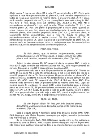 EUCLIDES
dêste ponto F tire-se no plano DE a reta FG perpendicular a CE. Como pela
hipótese a reta AB é perpendicular ao plano CK, será também perpendicular a
tôdas as retas, que existirem no mesmo plano, e a tocarem (Def. 3.11.). Logo,
será também perpendicular a CE, e por conseqüência será reto o ângulo ABF.
Mas GFB é reto. Logo, será AB paralela (Pr. 28.1.) a FG. Mas AB é
perpendicular ao plano CK. Logo, será também FG perpendicular (Pr. 8.11.) ao
mesmo plano CK. Mas um plano é perpendicular a outro plano quando as
retas, tiradas em um dos planos perpendicularmente à seção comum dos
mesmos planos, são também perpendiculares (Def. 4.11.) ao outro plano; e
juntamente temos demonstrado, que a reta FG, tirada no plano DE
perpendicularmente sôbre a seção comum CR dos planos DE, CK, é
perpendicular ao plano CK. Logo, o plano DE é perpendicular ao plano CK. Do
mesmo modo se demonstrará que todos os mais planos, que forem conduzidos
pela reta AB, serão perpendiculares ao mesmo plano CK.
PROP. XIX. TEOR.
Se dois planos, que se cortam reciprocamente, forem
perpendiculares a um terceiro plano, a seção comum dos ditos
planos será também perpendicular ao terceiro plano (Fig. 18.).
Sejam os dois planos AB, BC perpendiculares ao plano ADC, e seja a
reta BD a seção comum dos mesmos planos AB, BC, que reciprocamente se
cortam. Digo que a reta BD é perpendicular ao plano ADC.
Suponhamos não ser a reta BD perpendicular ao plano ADC. Tire-se do
ponto D, no plano AB, a reta PE perpendicular a AD j e no plano BC tire-se a
reta DF perpendicular a CD. Sendo o plano AB perpendicular ao plano ADC, e
sendo a reta ED existente no plano AB perpendicular à seção comum AD dos
planos AB, ADC; será DE perpendicular (Def. 4.11.) ao plano ADC. Pela
mesma razão deve ser a reta DF perpendicular ao mesmo plano ADC. Logo, do
mesmo ponto D, existente no plano ADC, estão levantadas para a mesma
parte as duas retas DE, EF perpendiculares ao mesmo plano ADC, o que não
pode ser (Pr. 13.11.). Logo, do ponto D não se pode levantar sôbre o plano
ADC uma perpendicular, que não seja a reta DB, que é a seção comum dos
planos AB, DC. Logo, a reta DD é perpendicular ao plano ADC.
PROP. XX. TEOR.
Se um ângulo sólido fôr feito por três ângulos planos,
dois dêstes, quais quisermos, tomados juntos serão maiores que
o terceiro (Fig. 19.).
Seja o ângulo sólido A formado pelos três ângulos planos DAC, CAD,
DAB. Digo que dois dêstes ângulos, quaisquer que sejam, tomados juntamente
são maiores que o terceiro.
Se os três ângulos BAC, CAD, DAB forem iguais entre si, fica evidente a
verdade do que se afirma. Mas, suposto serem desiguais, seja o ângulo BAC
não menor que qualquer dos outros dois, e ao mesmo tempo seja maior que o
ELEMENTOS DE GEOMETRIA 136
 