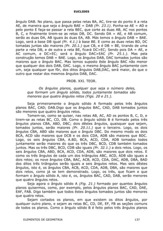 EUCLIDES
ângulo DAB. No plano, que passa pelas retas BA, AC, tire-se do ponto A a reta
AE, de maneira que seja o ângulo BAE = DAB (Pr. 23.1). Ponha-se AE = AD e
pelo ponto E faça-se passar a reta BEC, que corte as duas AB, AC nos pontos
B, C, e finalmente tirem-se as retas DB, DC. Sendo DA = AE, e AB comum,
serão as duas DA, AB iguais às duas EA, AB. Más temos o ângulo DAB = BAE.
Logo, será a base DB igual (Pr. 4.1.) à base BE. E como as duas retas BD, DC
tomadas juntas são maiores (Pr. 20.1.) que CB, e é DB = BE, tirando de uma
parte a reta DB, e de outra a reta BE, ficará DC>EC; Sendo pois DA = AE, e
AC comum, e DC>EC; será o ângulo DAC>EAC (Pr. 25.1.). Mas pela
construção temos DAB = BAE. Logo, os ângulos DAB, DAC tomados juntos são
maiores que o ângulo BAC. Mas temos suposto êste ângulo BAC não menor
que qualquer dos dois DAB, DAC. Logo, o mesmo ângulo BAC juntamente com
um, seja qualquer que fôr, dos ditos ângulos DAB,DAC, será maior, do que o
outro que restar dos mesmos ângulos DAB, DAC.
PROB. XXI. TEOR.
Os ângulos planos, qualquer que seja o número deles,
que formam um ângulo sólido, todos juntamente tomados são
menores que quatro ângulos retos (Figs. 20 e 21.).
Seja primeiramente o ângulo sólido A formado pelos três ângulos
planos BAC, CAD; DAB.Digo que os ângulos BAC, CAD, DAB tomados juntos
são menores que quatro ângulos retos.
Tomem-se, como se quiser, nas retas AB, AC, AD os pontos B, C, D, e
tirem-se as retas BC, CD, DB. Como o ângulo sólido B é formado pelos três
ângulos planos CBA, ABD, DBC; dois dêstes ângulos, quaisquer que sejam,
tomados juntos, serão maiores (Pr. 20.11.) que o terceiro. Logo, os dois
ângulos CBA, ABD são maiores que o ângulo DBC. Do mesmo modo os dois
BCA, ACD são maiores que DCB e os dois CDA, ADB são maiores que BDC.
Logo, os seis ângulos CBA, A.BD, BCA, ACD, CDA, ADB tomados todos
juntamente serão maiores do que os três DBC, BCD, CDB também tomados
juntos. Mas os três DBC, BCD, CDB são iguais (Pr. 32.1.) a dois retos. Logo, os
seis ângulos CBA, ABD, BCA, ACD, CDA, ADB, são maiores que dois retos. E
como os três ângulos de cada um dos triângulos ABC, ACD, ADB são iguais a
dois retos; os nove ângulos CBA, BAC, ACB, ACD, CDA, DAC, ADB, DBA, BAD
dos ditos três triângulos serão iguais a seis ângulos retos. Mas seis dêstes
ângulos, isto é, os ângulos CBA, ACB, ACD, CDA, ADB, DBA, são maiores que
dois retos, como já se tem demonstrado. Logo, os três, que ficam e que
formam o ângulo sólido A, isto é, os, ângulos BAC, CAD, DAB, serão menores
que quatro ângulos retos.
Seja agora o ângulo sólido A (Fig. 21.) formado por quantos ângulos
planos quisermos, como, por exemplo, pelos ângulos planos BAC, CAD, DAE,
EAF, FAB. Digo também que todos êstes ângulos tomados juntos são menores
que quatro retos.
Sejam cortados os planos, em que existem os ditos ângulos, por
qualquer outro plano, e sejam as retas BC, CD, DE, EF, FB as seções comuns
de todos os planos. Como o ângulo sólido B é feito pelos três ângulos planos
ELEMENTOS DE GEOMETRIA 137
 