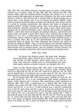 EUCLIDES
CBA, ABF, FBC, dois dêstes ângulos, tomados como se quiser, serão sempre
maiores que o terceiro. Logo, os dois CBA, ABF são maiores que FBC. Pela
mesma razão, cada dois ângulos planos formados nos pontos C, D, E, F, os
quais ângulos são adjacentes às bases dos triângulos, que têm como vértice
comum o ponto A, são maiores que o terceiro feito no mesmo ponto que os
outros dois, e que sempre vem a ser um ângulo do polígono BCDEF, Logo,
todos os ângulos existentes sôbre as bases dos triângulos, cujo vértice comum
é o ponto A, tomados juntamente, são maiores que todos os ângulos do
polígono BCDEF, também tomados juntos. Mas, como todos os ângulos dos
ditos triângulos, tomados juntamente, são iguais a duas vêzes tantos retos,
quantos são os mesmos triângulos, isto é, quantos são os lados do polígono,
BCDEF, e além disto todos os ângulos de qualquer polígono, juntamente com
quatro retos, são iguais a duas vêzes tantos retos, quantos são os lados do
polígono (1. Cor. 32.1. ); serão todos os ângulos dos ditos triângulos, tomados
juntamente, iguais a todos os ângulos do polígono também tomados juntos, e
mais a quatro retos. Mas já se tem demonstrado quê todos os ângulos,
existentes sôbre as bases, dos ditos triângulos são maiores que todos os
ângulos do polígono BCDEF. Logo, os outros ângulos dos mesmos triângulos,
que formam o ângulo sólido A, devem ser menores que quatro retos. Fica pois
demonstrado que os ângulos planos, que em qualquer número formam um
ângulo sólido, tomados juntamente, são menores que quatro ângulos retos.
PROP. XXII. TEOR.
Se houver três ângulos planos, dos quais dois, tomados
como quisermos, sejam maiores que o terceiro, e se os lados,
que formam os ditos ângulos, forem iguais entre si; com as
retas, quê estiverem tiradas entre as extremidades dos ditos
lados iguais, sempre se poderá construir um triângulo (Fig. 22.).
Sejam os três ângulos planos ABC, DEF, GHK, e dois dêstes ângulos,
quaisquer que forem, sejam maiores que o terceiro. Sejam também iguais
entre si os lados AB, BC, DE, EF, GH, HK. Tirem-se as retas AC, DF, GK. Digo
que se poderá fazer um triângulo com as três retas AC, DF, GK, isto é, que
duas quaisquer destas três retas serão sempre maiores que a terceira.
Se os ângulos ABC, DEF, GHK forem iguais, também as retas AC, DF,
GK serão iguais (Pr. 4.1.); e por conseqüência duas destas, quaisquer que
sejam, serão maiores que a terceira. Mas suponhamos serem desiguais os
ângulos, ABC, DEF, GHK, e juntamente ser o ângulo ABC não menor que
qualquer dos outros dois DEF, GHK. Será a reta AC não menor que DF, nem
menor que GK (Pr. 4. ou 24.1.). É pois evidente que a reta AC, juntamente
com a reta DF, será maior que GK, e que a mesma AC juntamente, com GK
será maior que DF. Digo que as duas DF, GK tomadas juntas são maiores que
AC. Faça-se (Pr. 23.1.) no ponto B e com a reta AB o ângulo ABL = GHK, e
ponha-se BL igual a uma das retas AB, BC, DE, EF, GH, HK. Tirem-se as outras
AL, LC. Como cada uma das retas AB, BL, é igual a cada uma das retas GH,
HK, e são iguais os ângulos compreendidos ABL, GHK, serão também iguais
entre si as bases AL, GK. E como os ângulos E, H tomados juntos são pela
ELEMENTOS DE GEOMETRIA 138
 