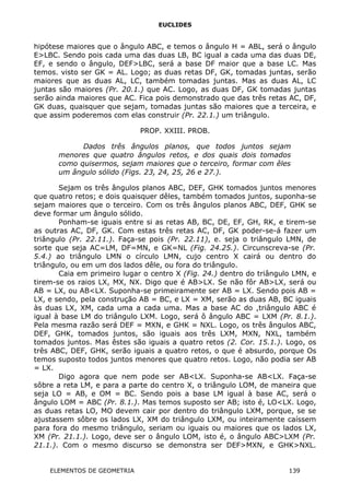 EUCLIDES
hipótese maiores que o ângulo ABC, e temos o ângulo H = ABL, será o ângulo
E>LBC. Sendo pois cada uma das duas LB, BC igual a cada uma das duas DE,
EF, e sendo o ângulo, DEF>LBC, será a base DF maior que a base LC. Mas
temos. visto ser GK = AL. Logo; as duas retas DF, GK, tomadas juntas, serão
maiores que as duas AL, LC, também tomadas juntas. Mas as duas AL, LC
juntas são maiores (Pr. 20.1.) que AC. Logo, as duas DF, GK tomadas juntas
serão ainda maiores que AC. Fica pois demonstrado que das três retas AC, DF,
GK duas, quaisquer que sejam, tomadas juntas são maiores que a terceira, e
que assim poderemos com elas construir (Pr. 22.1.) um triângulo.
PROP. XXIII. PROB.
Dados três ângulos planos, que todos juntos sejam
menores que quatro ângulos retos, e dos quais dois tomados
como quisermos, sejam maiores que o terceiro, formar com êles
um ângulo sólido (Figs. 23, 24, 25, 26 e 27.).
Sejam os três ângulos planos ABC, DEF, GHK tomados juntos menores
que quatro retos; e dois quaisquer dêles, também tomados juntos, suponha-se
sejam maiores que o terceiro. Com os três ângulos planos ABC, DEF, GHK se
deve formar um ângulo sólido.
Ponham-se iguais entre si as retas AB, BC, DE, EF, GH, RK, e tirem-se
as outras AC, DF, GK. Com estas três retas AC, DF, GK poder-se-á fazer um
triângulo (Pr. 22.11.). Faça-se pois (Pr. 22.11), e. seja o triângulo LMN, de
sorte que seja AC=LM, DF=MN, e GK=NL (Fig. 24.25.). Circunscreva-se (Pr.
5.4.) ao triângulo LMN o círculo LMN, cujo centro X cairá ou dentro do
triângulo, ou em um dos lados dêle, ou fora do triângulo.
Caia em primeiro lugar o centro X (Fig. 24.) dentro do triângulo LMN, e
tirem-se os raios LX, MX, NX. Digo que é AB>LX. Se não fôr AB>LX, será ou
AB = LX, ou AB<LX. Suponha-se primeiramente ser AB = LX. Sendo pois AB =
LX, e sendo, pela construção AB = BC, e LX = XM, serão as duas AB, BC iguais
às duas LX, XM, cada uma a cada uma. Mas a base AC do ,triângulo ABC é
igual à base LM do triângulo LXM. Logo, será ô ângulo ABC = LXM (Pr. 8.1.).
Pela mesma razão será DEF = MXN, e GHK = NXL. Logo, os três ângulos ABC,
DEF, GHK, tomados juntos, são iguais aos três LXM, MXN, NXL, também
tomados juntos. Mas êstes são iguais a quatro retos (2. Cor. 15.1.). Logo, os
três ABC, DEF, GHK, serão iguais a quatro retos, o que é absurdo, porque Os
temos suposto todos juntos menores que quatro retos. Logo, não podia ser AB
= LX.
Digo agora que nem pode ser AB<LX. Suponha-se AB<LX. Faça-se
sôbre a reta LM, e para a parte do centro X, o triângulo LOM, de maneira que
seja LO = AB, e OM = BC. Sendo pois a base LM igual à base AC, será o
ângulo LOM = ABC (Pr. 8.1.). Mas temos suposto ser AB; isto é, LO<LX. Logo,
as duas retas LO, MO devem cair por dentro do triângulo LXM, porque, se se
ajustassem sôbre os lados LX, XM do triângulo LXM, ou inteiramente caíssem
para fora do mesmo triângulo, seriam ou iguais ou maiores que os lados LX,
XM (Pr. 21.1.). Logo, deve ser o ângulo LOM, isto é, o ângulo ABC>LXM (Pr.
21.1.). Com o mesmo discurso se demonstra ser DEF>MXN, e GHK>NXL.
ELEMENTOS DE GEOMETRIA 139
 