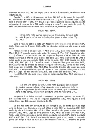 EUCLIDES
tirem-se as retas CF, CH, CG. Digo, que a reta CH é perpendicular sôbre a reta
indefinita AB.
Sendo FH = HG, e HC comum, as duas FH, HC serão iguais às duas HG,
HC, cada uma' a cada uma. Mas é a base CF = CG (Def. 15.) outra base. Logo,
será o ângulo CHF = CHG (Pr. 8.1.), e por conseqüência êstes ângulos, sendo
adjacentes à mesma linha CH, serão retos, e a reta CH, que parte do ponto C,
será perpendicular sôbre a reta dada indefinita AB, como se pedia.
PROP. XIII. TEOR.
Uma linha reta, caindo sôbre outra linha reta, faz com esta
ou dois ângulos retos, ou dois ângulos iguais a dois retos (Fig.
32. 33.).
Caia a reta AB sôbre a reta CD, fazendo com esta os dois ângulos CBA,
ABD. Digo, que os ângulos CBA, ABD, ou são dois retos, ou são iguais a dois
retos.
Porque se fôr o ângulo CBA = ABD (Fig. 32.), claro está que são retos
(Def. 10.). E quando assim não seja: do ponto B (Fig. 33.) levante-se (Pr.
11.1.) sôbre CD a perpendicular BE. Logo os ângulos CBE e EBD são dois
retos. E porque o ângulo CBE é igual aos dois CBA, ABE, ajuntando de uma e
outra parte o mesmo ângulo EBD, serão os dois, CBE, EBD iguais aos três
CBA, ABE, EBD (Ax. 2.). Também, sendo o ângulo DBA igual aos dois DBE,
EBA, ajuntando de ambas as partes o ângulo comum ABC, serão os dois DBA,
ABC iguais aos três DBE, EBA, ABC. Mas êstes três ângulos são iguais aos dois
CBE, EBD; e as quantidades, que são iguais a uma terceira, são iguais entre si
(Ax. 1.). Logo. os dois ângulos CBE, EBD são iguais aos dois DBA, ABC.
Mas CBE, EBD são dois retos. Logo os dois ângulos DBA, ABC são iguais a
dois retos.
PROP. XIV. TEOR.
Se em um ponto de uma linha reta qualquer concorrerem
de partes opostas duas retas, fazendo com a primeira reta os
ângulos adjacentes iguais a dois retos, as retas, que concorrem
para o dito ponto, estarão em direitura uma da outra (Fig. 34.).
No ponto B da linha reta AB concorram de partes opostas; as duas BC,
BD, fazendo com a reta AB os ângulos adjacentes ABC, ABD iguais a dois
retos. Digo, que BD está em direitura de CB.
Se BD não está em direitura de CB, esteja-o BE, de sorte que CBE seja
uma só linha reta. Caindo a reta AB sôbre a reta CBE, os ângulos ABC, ABE
serão iguais a dois retos (Pr. 13.1.). Mas também são iguais a dois retos os
ângulos ABC, ABD. Logo os dois ângulos CBA, ABE são iguais aos dois CBA,
ABD. Logo tirando de uma e outra parte o ângulo comum CBA, ficará o ângulo
ABE = ABD (Ax. 3.) ; isto é, um ângulo menor igual a um maior, o que não
pode ser. Logo a reta BE não está em direitura com BC. O mesmo se pode
ELEMENTOS DE GEOMETRIA 14
 