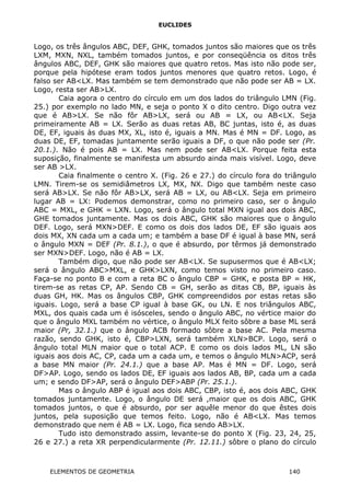 EUCLIDES
Logo, os três ângulos ABC, DEF, GHK, tomados juntos são maiores que os três
LXM, MXN, NXL, também tomados juntos, e por conseqüência os ditos três
ângulos ABC, DEF, GHK são maiores que quatro retos. Mas isto não pode ser,
porque pela hipótese eram todos juntos menores que quatro retos. Logo, é
falso ser AB<LX. Mas também se tem demonstrado que não pode ser AB = LX.
Logo, resta ser AB>LX.
Caia agora o centro do círculo em um dos lados do triângulo LMN (Fig.
25.) por exemplo no lado MN, e seja o ponto X o dito centro. Digo outra vez
que é AB>LX. Se não fôr AB>LX, será ou AB = LX, ou AB<LX. Seja
primeiramente AB = LX. Serão as duas retas AB, BC juntas, isto é, as duas
DE, EF, iguais às duas MX, XL, isto é, iguais a MN. Mas é MN = DF. Logo, as
duas DE, EF, tomadas juntamente serão iguais a DF, o que não pode ser (Pr.
20.1.). Não é pois AB = LX. Mas nem pode ser AB<LX. Porque feita esta
suposição, finalmente se manifesta um absurdo ainda mais visível. Logo, deve
ser AB >LX.
Caia finalmente o centro X. (Fig. 26 e 27.) do círculo fora do triângulo
LMN. Tirem-se os semidiâmetros LX, MX, NX. Digo que também neste caso
será AB>LX. Se não fôr AB>LX, será AB = LX, ou AB<LX. Seja em primeiro
lugar AB = LX: Podemos demonstrar, como no primeiro caso, ser o ângulo
ABC = MXL, e GHK = LXN. Logo, será o ângulo total MXN igual aos dois ABC,
GHE tomados juntamente. Mas os dois ABC, GHK são maiores que o ângulo
DEF. Logo, será MXN>DEF. E como os dois dos lados DE, EF são iguais aos
dois MX, XN cada um a cada um; e também a base DF é igual à base MN, será
o ângulo MXN = DEF (Pr. 8.1.), o que é absurdo, por têrmos já demonstrado
ser MXN>DEF. Logo, não é AB = LX.
Também digo, que não pode ser AB<LX. Se supusermos que é AB<LX;
será o ângulo ABC>MXL, e GHK>LXN, como temos visto no primeiro caso.
Faça-se no ponto B e com a reta BC o ângulo CBP = GHK, e posta BP = HK,
tirem-se as retas CP, AP. Sendo CB = GH, serão as ditas CB, BP, iguais às
duas GH, HK. Mas os ângulos CBP, GHK compreendidos por estas retas são
iguais. Logo, será a base CP igual à base GK, ou LN. E nos triângulos ABC,
MXL, dos quais cada um é isósceles, sendo o ângulo ABC, no vértice maior do
que o ângulo MXL também no vértice, o ângulo MLX feito sôbre a base ML será
maior (Pr, 32.1.) que o ângulo ACB formado sôbre a base AC. Pela mesma
razão, sendo GHK, isto é, CBP>LXN, será também XLN>BCP. Logo, será o
ângulo total MLN maior que o total ACP. E como os dois lados ML, LN são
iguais aos dois AC, CP, cada um a cada um, e temos o ângulo MLN>ACP, será
a base MN maior (Pr. 24.1.) que a base AP. Mas é MN = DF. Logo, será
DF>AP. Logo, sendo os lados DE, EF iguais aos lados AB, BP, cada um a cada
um; e sendo DF>AP, será o ângulo DEF>ABP (Pr. 25.1.).
Mas o ângulo ABP é igual aos dois ABC, CBP, isto é, aos dois ABC, GHK
tomados juntamente. Logo, o ângulo DE será ,maior que os dois ABC, GHK
tomados juntos, o que é absurdo, por ser aquêle menor do que êstes dois
juntos, pela suposição que temos feito. Logo, não é AB<LX. Mas temos
demonstrado que nem é AB = LX. Logo, fica sendo AB>LX.
Tudo isto demonstrado assim, levante-se do ponto X (Fig. 23, 24, 25,
26 e 27.) a reta XR perpendicularmente (Pr. 12.11.) sôbre o plano do círculo
ELEMENTOS DE GEOMETRIA 140
 