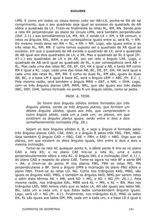 EUCLIDES
LMN. E como em todos os casos temos visto ser AB>LX, ponha-se RX de tal
comprimento, que o seu quadrado seja igual ao excesso do quadrado de AR
sôbre o quadrado de LX. Tirem-se finalmente às retas RL, RM, RN. Sendo pois
a reta RX perpendicular ao plano do círculo LMN, será também perpendicular
(Def. 3.11.) aos semidiâmetros LX, MX, NX, E sendo LX = XM, e XR comum, e
retos os ângulos RXL, RXM, e por conseqüência iguais entre si, será RL = RM.
Do mesmo modo deve ser RN = RL, e RN = RM. Logo, são iguais entre si as
três retas RL, RM, RN. E como temos suposto ser o quadrado de XR igual ao
excesso, em que o quadrado de AB excede o quadrado de LX, será o quadrado
de AB igual aos dois quadrados de LX, e XR. Mas o quadrado de RL é igual (Pr.
47.1.) aos quadrados de LX e de XR, por ser reto o ângulo LXR. Logo, o
quadrado de AB será igual ao quadrado de RL, e por conseqüência será AB =
RL. Mas cada uma das retas BC, DE, EF, GH, HK é igual a AB, e tanto RM como
RN é igual a RL. Logo, cada uma das retas AB, BC, DE, EF, GH, HK será igual a
cada uma das retas RL, RM, RN. E como as duas RL, RM são, iguais às duas
AB, BC, e a base LM é igual à base AC, será o ângulo LRM = ABC (Pr. 8.1. ).
Pela mesma razão, será também o ângulo MRN = DEF, e NRL = GHK. Logo,
com os três ângulos planos LRM, MRN, NRL, que são iguais aos três dados
ABC, DEF, GHK, temos formado no ponto R um ângulo sólido, como se pedia.
PROP. A. TEOR.
Se forem dois ângulos sólidos ambos formados por três
ângulos planos, sendo os três ângulos planos, que formam um
dêstes ângulos sólidos, iguais aos três, que compreendem o
outro ângulo sólido, cada um a cada um; os planos, em que
existirem os ângulos planos iguais, serão entre si dois a dois
semelhantemente inclinados (Fig. 28.).
Sejam os dois ângulos sólidos A, B, e seja o ângulo A formado pelos
três ângulos planos CAD, CAE, EAD, e o ângulo B pelos três FBG, FBH, HBG.
Seja também Q ângulo CAD = FBG; CAE = FBH, e EAD = HBG. Digo que os
planos, em que existem os ditos ângulos iguais, têm entre si dois a dois a
mesma inclinação.
Tome-se na reta AC qualquer ponto K, e dêste ponto K tire-se no plano
CAD a reta KD, e no plano CAE tire-se a reta KL, uma e outra
perpendicularmente sôbre a reta AC. O ângulo DKL é a inclinação (Def. 6.11.),
do plano CAD a respeito do plano CAE. Tome-se agora na reta BF a parte BM
= AK, e tirem-se do ponto M nos planos FBG, FBH as retas MG, MN
perpendiculares a BF. Será o ângulo GMN a inclinação do plano FBG sôbre o
plano FBH. Tirem-se as retas LD, NG. Como nos triângulos KAD, MBG, são
iguais os ângulos KAD, MBG, e também os ângulos AKD, BMG por serem retos
e além disto têrmos AK = MB, será KD = MG, e AD = BG (Pr. 26.1.). Pela
mesma razão, nos triângulos KAL, MBN será KL = MN, e AL = BN. Mas nos
triângulos LAD, NBG temos visto que os lados LA, AD são iguais aos lados NB,
BG, cada um a cada um, e que êstes lados compreendem ângulos iguais.
Logo, será LD = NG (Pr. 4.1). Finalmente, nos triângulos KLD, MNG os lados
DK, EL são iguais aos lados GM, MN, cada um a cada um, e a base LD é igual à
ELEMENTOS DE GEOMETRIA 141
 
