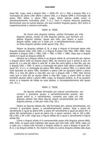 EUCLIDES
base NG. Logo, será o ângulo DKL = GMN (Pr. 8.1.). Mas o ângulo DKL é a
inclinação do plano CAD sôbre o plano CAE, e o ângulo GMN a incl1nação do
plano FBG sôbre o plano FBH. Logo, êstes planos estão entre si
semelhantemente inclinados (Def. 7.11.). Com o mesmo discurso podemos
demonstrar que os outros planos, em que existem ângulos iguais, têm entre si
respectivamente a mesma inclinação.
PROP. B. TEOR.
Se forem dois ângulos sólidos, ambos formados por três
ângulos planos, sendo os três ângulos planos, que formam um
dêstes ângulos sólidos, iguais aos três, que fazem o outro
ângulo sólido, cada um a cada um, e semelhantemente postos,
os ditos ângulos sólidos serão iguais (Fig. 29.).
Sejam os ângulos sólidos A, B, e seja o ângulo A formado pelos três
ângulos planos CAD, CAE, EAD, e o ângulo B pelos três FBG, FBH, HBG. Seja
também o ângulo CAD = FBG, CAE = FBH, e EAD = HBG. Digo que o ângulo
sólido A é igual ao ângulo sólido B.
Aplique-se o ângulo sólido A ao ângulo sólido B, principiando por aplicar
o ângulo plano CAD ao ângulo plano FBG, de maneira que o ponto A caia no
ponto B, e a reta AC sôbre a reta BF. A reta AD cairá sôbre a reta BG, por ser
o ângulo CAD = FBG. E como a inclinação do plano CAE sôbre o plano CAD é
igual (Pr. A.11.) a inclinação do plano FBH sôbre o plano FBG, e o plano CAD
está aplicado ao plano FBG; também o plano CAE se ajustará sôbre o plano
FBH, e a reta AE sôbre a reta BH, por ser o ângulo CAE = FBH. Mas temos
visto que a reta AD se ajusta sôbre a reta BG. Logo, o plano EAD se deve
também ajustar sôbre o plano HBG. Logo, os ângulos sólidos. A, B se ajustam
entre si a respeito de tôdas as suas partes, e conseqüentemente são iguais
(Ax. 8.1.).
PROP. C. TEOR.
As figuras sólidas formadas por planos semelhantes, em
número e grandeza iguais, e semelhantemente postos, são
iguais entre si, e semelhantes, contanto que cada um dos
ângulos sólidos das ditas figuras sejam compreendido por três
ângulos planos, e não por mais (Fig. 30.).
Sejam as figuras sólidas AG, KQ formadas por, planos semelhantes, em
número e grandeza iguais, e semelhantemente postos. Seja o plano AC
semelhante e igual ao plano KM; o plano AF semelhante e igual ao plano KP; o
plano BG semelhante e igual ao plano LQ, e assim sempre, isto é, GD a QN;
DE a NO, e RF a RP. Digo que a figura sólida AG é igual e semelhante à figura
sólida KQ.
Como o ângulo sólido A é compreendido pelos três ângulos planos BAD,
BAE, EAD, os quais pela hipótese são iguais aos três LKN, LKO, OKN, cada um
a cada um, e êstes três formam o ângulo sólido K, será o ângulo A igual (Pr.
B.11.) ao ângulo sólido K. Do mesmo modo os outros ângulos sólidos das duas
ELEMENTOS DE GEOMETRIA 142
 