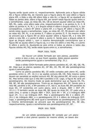 EUCLIDES
figuras serão iguais entre si, respectivamente. Aplicando pois a figura sólida
AG a figura sólida KQ, de maneira que a figura plana AC caia sôbre a figura
plana KM, e tôda a reta AB sôbre tôda a reta KL; a figura AC se ajustará em
tôdas as partes dela. sôbre a figura KM, por serem estas figuras iguais entre si
e semelhantes. Logo, as retas AD, DC, CB se devem ajustar sôbre as retas KN,
NM, ML, cada, uma sôbre cada uma, respectivamente; e os pontos A, D, C, B
sôbre os pontos K, N, M, L, e o ângulo sólido A sôbre o ângulo sólido K, e, por
conseqüência, o plano AF sôbre o plano KP, e a figura AF sôbre a figura KP,
sendo estas iguais e semelhantes. Logo, as retas AE; EF, FB devem cair sôbre
as retas KO, OP, PL, e os pontos E, F sôbre os pontos O, P. Do mesmo modo
se provará que a figura AH se deve ajustar sôbre a figura KR, e à reta DH
sôbre a reta NR, e o ponto R sôbre o ponto H. Sendo pois o ângulo sólido B
igual ao ângulo sólido L, com a mesma demonstração concluiremos que a
figura BG se ajusta sôbre a figura LQ, e a reta CG sôbre a reta MQ, e o ponto
G sôbre o ponto Q. Ajustando-se pois entre si todos os planos e lados das
figuras sólidas AG, KQ, serão estas iguais entre si, e semelhantes.
PROP. XXIV. TEOR.
Se houver um sólido formado por seis planos, paralelos
entre si dois a dois, os que ficam opostos, êstes planos opostos
serão paralelogramos iguais e semelhantes (Fig. 31.).
Seja o sólido CDGH formado pelos planos paralelos AC, GF, BG, QE, FB,
AE. Digo que os planos opostos AC, GF BG, CE, FB, AE são paralelogramos
iguais e semelhantes.
Como os planos paralelos BG, CE estão cortados pelo plano AC, serão
paralelas entre si. (Pr. 16.11.) as seções comuns AB, CD. Pela mesma razão
devem ser paralelas as seções comuns AD, BC dos planos BF, AE como o plano
AC. Mas temos visto que a reta AB é paralela a CD. Logo, a figura AC será um
paralelogramo. Do mesmo modo se pode demonstrar que as figuras CE, FG,
GB, BF, AE são paralelogramos. Tirem-se as diagonais AH, DF. Sendo pois a
reta AB, paralela a DC, e BH paralela a CF, isto é, as duas AB, BH paralelas às
duas DC, CF existentes em outro plano, será o ângulo. ABH = DCF (Pr.
10.11.). E também sendo as duas AB, BH iguais às duas DC, CF cada uma a
cada uma, e sendo o ângulo ABH = DCF, será AH = DF, e o triângulo ABH
igual (Pr. 4.1.) ao triângulo DCF. Mas o paralelogramo BG é o dôbro (Pr.
34.1.) do triângulo ABH, e o paralelogramo CE é ó dôbro do triângulo DCF.
Logo, o paralelogramo BG será igual e semelhante ao paralelogramo CE. Com
a mesma demonstração se provará que Os paralelogramos AC, AE são,
respectivamente, iguais e semelhantes aos paralelogramos GF, DF.
PROP. XXV. TEOR.
Se um sólido paralelepipedo fôr cortado por um plano
paralelo a dois planos opostos do mesmo sólido, as bases dos
ELEMENTOS DE GEOMETRIA 143
 