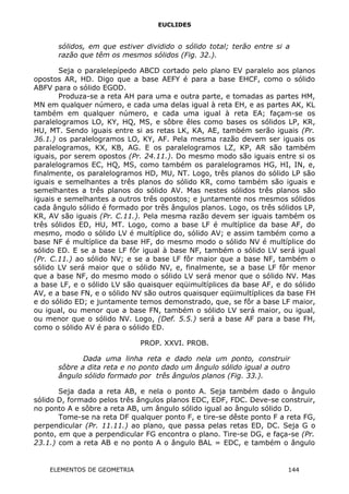 EUCLIDES
sólidos, em que estiver dividido o sólido total; terão entre si a
razão que têm os mesmos sólidos (Fig. 32.).
Seja o paralelepípedo ABCD cortado pelo plano EV paralelo aos planos
opostos AR, HD. Digo que a base AEFY é para a base EHCF, como o sólido
ABFV para o sólido EGOD.
Produza-se a reta AH para uma e outra parte, e tomadas as partes HM,
MN em qualquer número, e cada uma delas igual à reta EH, e as partes AK, KL
também em qualquer número, e cada uma igual à reta EA; façam-se os
paralelogramos LO, KY, HQ, MS, e sôbre êles como bases os sólidos LP, KR,
HU, MT. Sendo iguais entre si as retas LK, KA, AE, também serão iguais (Pr.
36.1.) os paralelogramos LO, KY, AF. Pela mesma razão devem ser iguais os
paralelogramos, KX, KB, AG. E os paralelogramos LZ, KP, AR são também
iguais, por serem opostos (Pr. 24.11.). Do mesmo modo são iguais entre si os
paralelogramos EC, HQ, MS, como também os paralelogramos HG, HI, IN, e,
finalmente, os paralelogramos HD, MU, NT. Logo, três planos do sólido LP são
iguais e semelhantes a três planos do sólido KR, como também são iguais e
semelhantes a três planos do sólido AV. Mas nestes sólidos três planos são
iguais e semelhantes a outros três opostos; e juntamente nos mesmos sólidos
cada ângulo sólido é formado por três ângulos planos. Logo, os três sólidos LP,
KR, AV são iguais (Pr. C.11.). Pela mesma razão devem ser iguais também os
três sólidos ED, HU, MT. Logo, como a base LF é multíplice da base AF, do
mesmo, modo o sólido LV é multíplice do, sólido AV; e assim também como a
base NF é multíplice da base HF, do mesmo modo o sólido NV é multíplice do
sólido ED. E se a base LF fôr igual à base NF, também o sólido LV será igual
(Pr. C.11.) ao sólido NV; e se a base LF fôr maior que a base NF, também o
sólido LV será maior que o sólido NV, e, finalmente, se a base LF fôr menor
que a base NF, do mesmo modo o sólido LV será menor que o sólido NV. Mas
a base LF, e o sólido LV são quaisquer eqüimultíplices da base AF, e do sólido
AV, e a base FN, e o sólido NV são outros quaisquer eqüimultíplices da base FH
e do sólido ED; e juntamente temos demonstrado, que, se fôr a base LF maior,
ou igual, ou menor que a base FN, também o sólido LV será maior, ou igual,
ou menor que o sólido NV. Logo, (Def. 5.5.) será a base AF para a base FH,
como o sólido AV é para o sólido ED.
PROP. XXVI. PROB.
Dada uma linha reta e dado nela um ponto, construir
sôbre a dita reta e no ponto dado um ângulo sólido igual a outro
ângulo sólido formado por três ângulos planos (Fig. 33.).
Seja dada a reta AB, e nela o ponto A. Seja também dado o ângulo
sólido D, formado pelos três ângulos planos EDC, EDF, FDC. Deve-se construir,
no ponto A e sôbre a reta AB, um ângulo sólido igual ao ângulo sólido D.
Tome-se na reta DF qualquer ponto F, e tire-se dêste ponto F a reta FG,
perpendicular (Pr. 11.11.) ao plano, que passa pelas retas ED, DC. Seja G o
ponto, em que a perpendicular FG encontra o plano. Tire-se DG, e faça-se (Pr.
23.1.) com a reta AB e no ponto A o ângulo BAL = EDC, e também o ângulo
ELEMENTOS DE GEOMETRIA 144
 
