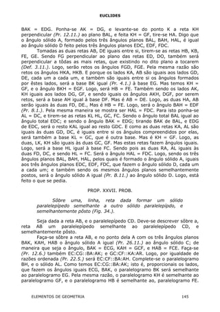 EUCLIDES
BAK = EDG. Ponha-se AK = DG, e levante-se do ponto K a reta KH
perpendicular (Pr. 12.11.) ao plano BAL, e feita KH = GF, tire-se HA. Digo que
o ângulo sólido A, formado pelos três ângulos planos BAL, BAH, HAL, é igual
ao ângulo sólido D feito pelos três ângulos planos EDC, EDF, FDC.
Tomadas as duas retas AB, DE iguais entre si, tirem-se as retas HB, KB,
FE, GE. Sendo FG perpendicular ao plano das retas ED, DO, também será
perpendicular a tôdas as mais retas, que existindo no dito plano a tocarem
(Def. 3.11.). Logo, serão retos os ângulos FGD, FGE. Pela mesma razão são
retos os ângulos HKA, HKB. E porque os lados KA, AB são iguais aos lados GD,
DE, cada um a cada um, e também são iguais entre si os ângulos formados
por êstes lados, será a base BK igual (Pr. 4.1.) à base EG. Mas temos KH =
GF, e o ângulo BKH = EGF. Logo, será HB = FE. Também sendo os lados AK,
KH iguais aos lados DG, GF, e sendo iguais os ângulos AKH, DGF, por serem
retos, será a base AH igual à base DF. Mas é AB = DE. Logo, as duas HA, AB
serão iguais às duas FD, DE., Mas é HB = FE. Logo, será o ângulo BAH = EDF
(Pr. 8.1.). Pela mesma maneira se mostra ser HAL = FDC. Para isto ponha-se
AL = DC, e tirem-se as retas KL HL, GC, FC. Sendo o ângulo total BAL igual ao
ângulo total EDC; e sendo o ângulo BAK = EDG; tirando BAK de BAL, e EDG
de EDC, será o resto KAL igual ao resto GDC. E como as duas retas KA, AL são
iguais às duas GD, DC, é iguais entre si os ângulos compreendidos por elas,
será também a base KL = GC, que é outra base. Mas é KH = GF. Logo, as
duas, LK, KH são iguais às duas GC, GF. Mas estas retas fazem ângulos iguais.
Logo, será a base HL igual à base FC. Sendo pois as duas RA, AL iguais às
duas FD, DC, e sendo HL = FC. Será o ângulo HAL = FDC. Logo, sendo os três
ângulos planos BAL, BAH, HAL, pelos quais é formado o ângulo sólido A, iguais
aos três ângulos planos EDC, EDF, FDC, que fazem o ângulo sólido D, cada um
a cada um; e também sendo os mesmos ângulos planos semelhantemente
postos, será o ângulo sólido A igual (Pr. B.11.) ao ângulo sólido D. Logo, está
feito o que se pedia.
PROP. XXVII. PROB.
Sôbre uma, linha, reta dada formar um sólido
paralelepípedo semelhante a outro sólido paralelepípdo, e
semelhantemente pôsto (Fig. 34.).
Seja dada a reta AB, e o paralelepípedo CD. Deve-se descrever sôbre a,
reta AB um paralelepípedo semelhante ao paralelepípedo CD, e
semelhantemente pôsto.
Faça-se sôbre a reta AB, e no ponto dela A com os três ângulos planos
BAK, KAH, HAB o ângulo sólido A igual (Pr. 26.11.) ao ângulo sólido C; de
maneira que seja o ângulo, BAK = ECG, KAH = GCF, e HAB = FCE. Faça-se
(Pr. 12.6.) também EC:CG::BA:AK; e GC:CF::KA:AR. Logo, por igualdade de
razões ordenada (Pr. 22.5.) será EC:CF::BA:AH. Complete-se o paralelogramo
BH, e o sólido AL. Como temos EC:CG::BA:AK; isto é, proporcionais os lados,
que fazem os ângulos iguais ECG, BAK, o paralelogramo BK será semelhante
ao paralelogramo EG. Pela mesma razão, o paralelogramo KH é semelhante ao
paralelogramo GF, e o paralelogramo HB é semelhante ao, paralelogramo FE.
ELEMENTOS DE GEOMETRIA 145
 