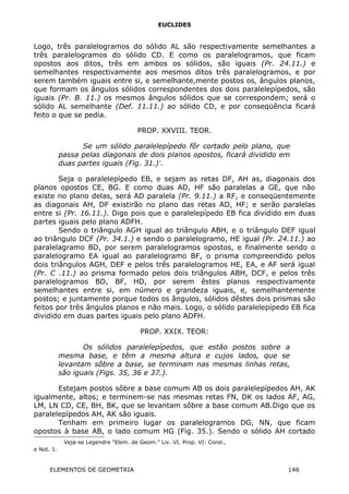 EUCLIDES
Logo, três paralelogramos do sólido AL são respectivamente semelhantes a
três paralelogramos do sólido CD. E como os paralelogramos, que ficam
opostos aos ditos, três em ambos os sólidos, são iguais (Pr. 24.11.) e
semelhantes respectivamente aos mesmos ditos três paralelogramos, e por
serem também iguais entre si, e semelhante,mente postos os, ângulos planos,
que formam os ângulos sólidos correspondentes dos dois paralelepípedos, são
iguais (Pr. B. 11.) os mesmos ângulos sólidos que se correspondem; será o
sólido AL semelhante (Def. 11.11.) ao sólido CD, e por conseqüência ficará
feito o que se pedia.
PROP. XXVIII. TEOR.
Se um sólido paralelepípedo fôr cortado pelo plano, que
passa pelas diagonais de dois planos opostos, ficará dividido em
duas partes iguais (Fig. 31.)∗
.
Seja o paralelepípedo EB, e sejam as retas DF, AH as, diagonais dos
planos opostos CE, BG. E como duas AD, HF são paralelas a GE, que não
existe no plano delas, será AD paralela (Pr. 9.11.) a RF, e conseqüentemente
as diagonais AH, DF existirão no plano das retas AD, HF; e serão paralelas
entre si (Pr. 16.11.). Digo pois que o paralelepípedo EB fica dividido em duas
partes iguais pelo plano ADFH.
Sendo o triângulo AGH igual ao triângulo ABH, e o triângulo DEF igual
ao triângulo DCF (Pr. 34.1.) e sendo o paralelogramo, HE igual (Pr. 24.11.) ao
paralelagramo BD, por serem paralelogramos opostos, e finalmente sendo o
paralelogramo EA igual ao paralelogramo BF, o prisma compreendido pelos
dois triângulos AGH, DEF e pelos três paralelogramos HE, EA, e AF será igual
(Pr. C .11.) ao prisma formado pelos dois triângulos ABH, DCF, e pelos três
paralelogramos BD, BF, HD, por serem êstes planos respectivamente
semelhantes entre si, em número e grandeza iguais, e, semelhantemente
postos; e juntamente porque todos os ângulos, sólidos dêstes dois prismas são
feitos por três ângulos planos e não mais. Logo, o sólido paralelepípedo EB fica
dividido em duas partes iguais pelo plano ADFH.
PROP. XXIX. TEOR:
Os sólidos paralelepípedos, que estão postos sobre a
mesma base, e têm a mesma altura e cujos lados, que se
levantam sôbre a base, se terminam nas mesmas linhas retas,
são iguais (Figs. 35, 36 e 37.).
Estejam postos sôbre a base comum AB os dois paralelepípedos AH, AK
igualmente, altos; e terminem-se nas mesmas retas FN, DK os lados AF, AG,
LM, LN CD, CE, BH, BK, que se levantam sôbre a base comum AB.Digo que os
paralelepípedos AH, AK são iguais.
Tenham em primeiro lugar os paralelogramos DG, NN, que ficam
opostos à base AB, o lado comum HG (Fig. 35.). Sendo o sólido AH cortado

Veja-se Legendre “Elem. de Geom.” Liv. VI. Prop. VI: Corol.,
e Not. 1.
ELEMENTOS DE GEOMETRIA 146
 
