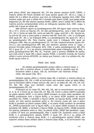 EUCLIDES
pelo plano AGHC das diagonais AG, CH dos planos opostos ALGF, CBHD, o
mesmo sólido AH ficará dividido em duas partes iguais (Pr. 28.11.). Logo, o
sólido AK é o dôbro do prisma, que tem os triângulos opostos ALG, CBH. Pela
mesma razão por que o sólido AK é cortado pelo plano LGHB, que passa pelas
diagonais LG, BH dos planos opostos ALNG, CBKH, será o sólido AK o dôbro do
mesmo prisma compreendido entre os triângulos opostos ALG, CBH. Logo, o
sólido AH é igual ao sólido AK.
Não tenham agora os paralelogramos DM, EN algum lado comum (Figs.
36 e 37.). Como as figuras CH, CK são paralelogramos, será o lado CB igual
(Pr. 34.1.) tanto ao lado DH, como ao lado EK. Logo, será DH = EK. Ajunte-se,
ou tire-se de uma e outra parte a mesma reta RE. Será DE = HK, e o triângulo
CDE igual (Pr. 38.1.) ao triângulo BHK, e o paralelogramo DG igual (Pr. 36.1.)
ao paralelogramo HN. Pela mesma razão será o triângulo AFG igual ao
triângulo LMN. Mas os paralelogramos CF, CG são respectivamente iguais (Pr.
24.11.) aos paralelogramos BM, BN, por estarem opostos entre si. Logo, o
prisma formado pelos triângulos AFG, CDE, e pelos paralelogramos AD, DG,
GC é igual (Pr. C .11.) ao prisma compreendido pelos triângulos LMN, BHK, e
pelos paralelogramos BM, MK, KL. Tirando :pois o prisma LMNBHK do sólido,
que está entre a base AB o plano oposto FDKN, e também tirando do mesmo
sólido o outro prisma AFGCDE, os restos que ficarem, isto é os sólidos AH, AK,
serão iguais entre si.
PROP. XXX. TEOR.
Os sólidos paralelepípedos postos sôbre a mesma base, e
que têm a mesma altura, e cujos lados, isto é, aquêles que se
levantam sôbre a base, não se, terminam nas mesmas linhas.
retas, são iguais (Fig. 38.).
Estejam postos sôbre a mesma base AB, e tenham a mesma altura os
paralelepípedos CM, CN; e nã9 se terminem nas mesmas retas os lados dêles,
que se levantam sôbre a base comum AB, isto é, os lados AF, AG, LM, LN, CD,
CE, BH, BK. Digo que também neste caso são iguais entre si os
paralelepípedos CM, CN.
Produzam-se as retas FD, MH, NG, KE, até se encontrarem nos pontos
O, P, Q, R, e tirem-se as retas AO, LP, BQ, CR. Como o plano LBHM é paralelo
ao plano oposto ACDF, e no plano LBHM existem as duas retas paralelas LB,
MHPQ juntamente com a figura BLPQ, e no plano ACDF existem as outras
paralelas AC, FDOR, e também a figura CAOR, as figuras BLPQ, CAOR devem
existir em dois planos paralelos entre si. Do mesmo modo por que o plano
ALNG é paralelo ao plano oposto CBKE, e no plano ALNG existem as paralelas
AL, OPGN juntamente com a figura AOPL, e no plano CBKE existem as outras
paralelas CB, QREK, e também a figura CRQB, as figuras AOPL, CRQB existirão
em planos, paralelos entre si. Mas, os planos ACBL, ORQP são paralelos. Logo,
o sólido CP será um paralelepípedo. Mas o sólido CM, existente entre a base
ACBL e o paralelogramo oposto FDHM, é igual (Pr. 29.11.) ao sólido CP
existente entre a mesma base ACBL, e o paralelogramo oposto ORQP, por
estarem ambos êstes sólidos sôbre a mesma base ACBL, e se terminarem nas
ELEMENTOS DE GEOMETRIA 147
 