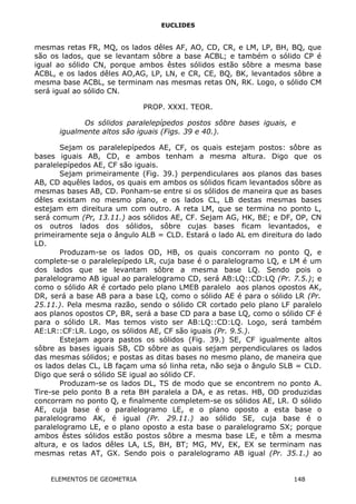 EUCLIDES
mesmas retas FR, MQ, os lados dêles AF, AO, CD, CR, e LM, LP, BH, BQ, que
são os lados, que se levantam sôbre a base ACBL; e também o sólido CP é
igual ao sólido CN, porque ambos êstes sólidos estão sôbre a mesma base
ACBL, e os lados dêles AO,AG, LP, LN, e CR, CE, BQ, BK, levantados sôbre a
mesma base ACBL, se terminam nas mesmas retas ON, RK. Logo, o sólido CM
será igual ao sólido CN.
PROP. XXXI. TEOR.
Os sólidos paralelepípedos postos sôbre bases iguais, e
igualmente altos são iguais (Figs. 39 e 40.).
Sejam os paralelepípedos AE, CF, os quais estejam postos: sôbre as
bases iguais AB, CD, e ambos tenham a mesma altura. Digo que os
paralelepípedos AE, CF são iguais.
Sejam primeiramente (Fig. 39.) perpendiculares aos planos das bases
AB, CD aquêles lados, os quais em ambos os sólidos ficam levantados sôbre as
mesmas bases AB, CD. Ponham-se entre si os sólidos de maneira que as bases
dêles existam no mesmo plano, e os lados CL, LB destas mesmas bases
estejam em direitura um com outro. A reta LM, que se termina no ponto L,
será comum (Pr, 13.11.) aos sólidos AE, CF. Sejam AG, HK, BE; e DF, OP, CN
os outros lados dos sólidos, sôbre cujas bases ficam levantados, e
primeiramente seja o ângulo ALB = CLD. Estará o lado AL em direitura do lado
LD.
Produzam-se os lados OD, HB, os quais concorram no ponto Q, e
complete-se o paralelepípedo LR, cuja base é o paralelogramo LQ, e LM é um
dos lados que se levantam sôbre a mesma base LQ. Sendo pois o
paralelogramo AB igual ao paralelogramo CD, será AB:LQ::CD:LQ (Pr. 7.5.); e
como o sólido AR é cortado pelo plano LMEB paralelo aos planos opostos AK,
DR, será a base AB para a base LQ, como o sólido AE é para o sólido LR (Pr.
25.11.). Pela mesma razão, sendo o sólido CR cortado pelo plano LF paralelo
aos planos opostos CP, BR, será a base CD para a base LQ, como o sólido CF é
para o sólido LR. Mas temos visto ser AB:LQ::CD:LQ. Logo, será também
AE:LR::CF:LR. Logo, os sólidos AE, CF são iguais (Pr. 9.5.).
Estejam agora pastos os sólidos (Fig. 39.) SE, CF igualmente altos
sôbre as bases iguais SB, CD sôbre as quais sejam perpendiculares os lados
das mesmas sólidos; e postas as ditas bases no mesmo plano, de maneira que
os lados delas CL, LB façam uma só linha reta, não seja o ângulo SLB = CLD.
Digo que será o sólido SE igual ao sólido CF.
Produzam-se os lados DL, TS de modo que se encontrem no ponto A.
Tire-se pelo ponto B a reta BH paralela a DA, e as retas. HB, OD produzidas
concorram no ponto Q, e finalmente completem-se os sólidos AE, LR. O sólido
AE, cuja base é o paralelogramo LE, e o plano oposto a esta base o
paralelogramo AK, é igual (Pr. 29.11.) ao sólido SE, cuja base é o
paralelogramo LE, e o plano oposto a esta base o paralelogramo SX; porque
ambos êstes sólidos estão postos sôbre a mesma base LE, e têm a mesma
altura, e os lados dêles LA, LS, BH, BT; MG, MV, EK, EX se terminam nas
mesmas retas AT, GX. Sendo pois o paralelogramo AB igual (Pr. 35.1.) ao
ELEMENTOS DE GEOMETRIA 148
 