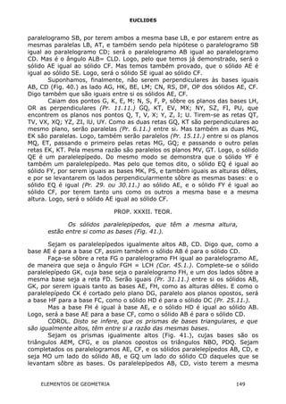 EUCLIDES
paralelogramo SB, por terem ambos a mesma base LB, e por estarem entre as
mesmas paralelas LB, AT, e também sendo pela hipótese o paralelogramo SB
igual ao paralelogramo CD; será o paralelogramo AB igual ao paralelogramo
CD. Mas é o ângulo ALB= CLD. Logo, pelo que temos já demonstrado, será o
sólido AE igual ao sólido CF. Mas temos também provado, que o sólido AE é
igual ao sólido SE. Logo, será o sólido SE igual ao sólido CF.
Suponhamos, finalmente, não serem perpendiculares às bases iguais
AB, CD (Fig. 40.) as lado AG, HK, BE, LM; CN, RS, DF, OP dos sólidos AE, CF.
Digo também que são iguais entre si os sólidos AE, CF.
Caiam dos pontos G, K, E, M; N, S, F, P, sôbre os planos das bases LH,
OR as perpendiculares (Pr. 11.11.) GQ, KT, EV, MX; NY, SZ, FI, PU, que
encontrem os planos nos pontos Q, T, V, X; Y, Z, I; U. Tirem-se as retas QT,
TV, VX, XQ; YZ, ZI, lU, UY. Como as duas retas GQ, KT são perpendiculares ao
mesmo plano, serão paralelas (Pr. 6.11.) entre si. Mas também as duas MG,
EK são paralelas. Logo, também serão paralelos (Pr. 15.11.) entre si os planos
MQ, ET, passando o primeiro pelas retas MG, GQ; e passando o outro pelas
retas EK, KT. Pela mesma razão são paralelos os planos MV, GT. Logo, o sólido
QE é um paralelepípedo. Do mesmo modo se demonstra que o sólido YF é
também um paralelepípedo. Mas pelo que temos dito, o sólido EQ é igual ao
sólido FY, por serem iguais as bases MK, PS, e também iguais as alturas dêles,
e por se levantarem os lados perpendicularmente sôbre as mesmas bases: e o
sólido EQ é igual (Pr. 29. ou 30.11.) ao sólido AE, e o sólido FY é igual ao
sólido CF, por terem tanto uns como os outros a mesma base e a mesma
altura. Logo, será o sólido AE igual ao sólido CF.
PROP. XXXII. TEOR.
Os sólidos paralelepipedos, que têm a mesma altura,
estão entre si como as bases (Fig. 41.).
Sejam os paralelepípedos igualmente altos AB, CD. Digo que, como a
base AE é para a base CF, assim também o sólido AB é para o sólido CD.
Faça-se sôbre a reta FG o paralelogramo FH igual ao paralelogramo AE,
de maneira que seja o ângulo FGH = LCH (Cor. 45.1.). Complete-se o sólido
paralelepípedo GK, cuja base seja o paralelogramo FH, e um dos lados sôbre a
mesma base seja a reta FD. Serão iguais (Pr. 31.11.) entre si os sólidos AB,
GK, por serem iguais tanto as bases AE, FH, como as alturas dêles. E como o
paralelepípedo CK é cortado pelo plano DG, paralelo aos planos opostos, será
a base HF para a base FC, como o sólido HD é para o sólido DC (Pr. 25.11.).
Mas a base FH é igual à base AE, e o sólido HD é igual ao sólido AB.
Logo, será a base AE para a base CF, como o sólido AB é para o sólido CD.
COROL. Disto se infere, que os prismas de bases triangulares, e que
são igualmente altos, têm entre si a razão das mesmas bases.
Sejam os prismas igualmente altos (Fig. 41.), cujas bases são os
triângulos AEM, CFG, e os planos opostos os triângulos NBO, PDQ. Sejam
completados os paralelogramos AE, CF, e os sólidos paralelepípedos AB, CD, e
seja MO um lado do sólido AB, e GQ um lado do sólido CD daqueles que se
levantam sôbre as bases. Os paralelepípedos AB, CD, visto terem a mesma
ELEMENTOS DE GEOMETRIA 149
 