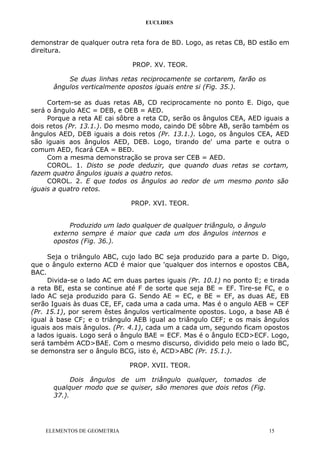 EUCLIDES
demonstrar de qualquer outra reta fora de BD. Logo, as retas CB, BD estão em
direitura.
PROP. XV. TEOR.
Se duas linhas retas reciprocamente se cortarem, farão os
ângulos verticalmente opostos iguais entre si (Fig. 35.).
Cortem-se as duas retas AB, CD reciprocamente no ponto E. Digo, que
será o ângulo AEC = DEB, e OEB = AED.
Porque a reta AE cai sôbre a reta CD, serão os ângulos CEA, AED iguais a
dois retos (Pr. 13.1.). Do mesmo modo, caindo DE sôbre AB, serão também os
ângulos AED, DEB iguais a dois retos (Pr. 13.1.). Logo, os ângulos CEA, AED
são iguais aos ângulos AED, DEB. Logo, tirando de' uma parte e outra o
comum AED, ficará CEA = BED.
Com a mesma demonstração se prova ser CEB = AED.
COROL. 1. Disto se pode deduzir, que quando duas retas se cortam,
fazem quatro ângulos iguais a quatro retos.
COROL. 2. E que todos os ângulos ao redor de um mesmo ponto são
iguais a quatro retos.
PROP. XVI. TEOR.
Produzido um lado qualquer de qualquer triângulo, o ângulo
externo sempre é maior que cada um dos ângulos internos e
opostos (Fig. 36.).
Seja o triângulo ABC, cujo lado BC seja produzido para a parte D. Digo,
que o ângulo externo ACD é maior que 'qualquer dos internos e opostos CBA,
BAC.
Divida-se o lado AC em duas partes iguais (Pr. 10.1) no ponto E; e tirada
a reta BE, esta se continue até F de sorte que seja BE = EF. Tire-se FC, e o
lado AC seja produzido para G. Sendo AE = EC, e BE = EF, as duas AE, EB
serão Iguais às duas CE, EF, cada uma a cada uma. Mas é o angulo AEB = CEF
(Pr. 15.1), por serem êstes ângulos verticalmente opostos. Logo, a base AB é
igual à base CF; e o triângulo AEB igual ao triângulo CEF; e os mais ângulos
iguais aos mais ângulos. (Pr. 4.1), cada um a cada um, segundo ficam opostos
a lados iguais. Logo será o ângulo BAE = ECF. Mas é o ângulo ECD>ECF. Logo,
será também ACD>BAE. Com o mesmo discurso, dividido pelo meio o lado BC,
se demonstra ser o ângulo BCG, isto é, ACD>ABC (Pr. 15.1.).
PROP. XVII. TEOR.
Dois ângulos de um triângulo qualquer, tomados de
qualquer modo que se quiser, são menores que dois retos (Fig.
37.).
ELEMENTOS DE GEOMETRIA 15
 