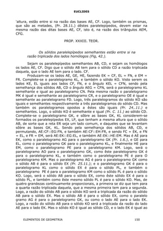 EUCLIDES
'altura, estão entre si na razão das bases AE, CF. Logo, também os prismas,
que são as metades, (Pr. 28.11.) dêstes paralelepípedos, devem estar na
mesma razão das ditas bases AE, CF, isto é, na razão dos triângulos AEM,
CFG.
PROP. XXXIII. TEOR.
Os sólidos paralelepípedos semelhantes estão entre si na
razão triplicada dos lados homólogos (Fig, 42.).
Sejam os paralelepípedos semelhantes AB, CD, e sejam os homólogos
os lados AE, CF. Digo que o sólido AB tem para o sólido CD a razão triplicada
daquela, que o lado AE tem para o lado. CF.
Produzam-se os lados AE, GE, HE, fazendo EK = CF, EL = FN, e EM =
FR. Complete-se o paralelogramo KL, e também o sólido KO. Visto serem os
lados KE, EL iguais aos lados CF, FN, e o ângulo KEL = CFN, sendo pela
semelhança dos sólidos AB, CD o ângulo AEG = CFN, será o paralelogramo KL
semelhante e igual ao paralelogramo CN. Pela mesma razão o paralelogramo
MK é igual e semelhante ao paralelogramo CR, e o paralelogramo OE é igual e
semelhante ao paralelogramo FD. Logo, três paralelogramos do sólido KO são
iguais e semelhantes respectivamente a três paralelogramos do sólido CD. Mas
também os paralelogramos opostos a êstes são iguais (Pr. 24..11.) e
semelhantes. Logo, o sólido KO é semelhante e igual (Pr. C. 11.) ao sólido CD.
Complete-se o paralelogramo GK, e sôbre as bases GK, KL considerem-se
formados os paralelepípedos EX, LP, que tenham a mesma altura que o sólido
AB, de sorte que a reta ER seja um lado comum, e daqueles que se levantam
sôbre as bases GK, KL. Sendo pela semelhança dos sólidos AB, CD, e
permutando, AE:CF::EG:FN, e também AE:CF::EH:FR, e sendo FC = EK, e FN
= EL, e FR = EM, será AE:EK::EG:EL, e também AE:EK::HE:EM. Mas é AE para
EK, como o paralelogramo AG para o paralelogramo GK (Pr. 1.6.), e GE para
EL, como o paralelogramo GK para o paralelogramo KL, e finalmente HE para
EM, como o paralelogramo PE para o paralelogramo KM. Logo, será o
paralelogramo AO para o paralelogramo GK, como êste paralelogramo GK é
para o paralelogramo KL, e também como o paralelogramo PE é para O
paralelogramo KM. Mas o paralelogramo AG é para o paralelogramo GK como
o sólido AB é para o sólido EX (Pr. 25.11.); e o paralelogramo GK é para o
paralelogramo KL como o sólido EX é para o sólido PL, e também o
paralelogramo PE é para o paralelogramo KM como o sólido PL é para o sólido
KO. Logo, será o sólido AB para o sólido EX, como êste sólido EX é para o
sólido PL, e também como êste mesmo sólido PL é para o sólido KO. Mas, de
quatro grandezas continuamente proporcionais, a primeira se diz que tem para
a quarta razão triplicada daquela, que a mesma primeira tem para a segunda.
Logo, a razão do sólido AB para o sólido KO será a triplicada da razão do sólido
AB para o sólido EX. Mas o sólido AB é para o sólido EX, como o paralelo
gramo AG é para o paralelogramo GK, ou como o lado AE para o lado EK.
Logo, a razão do sólido AB para o sólido KO será a triplicada da razão do lado
AE para o lado EK. Mas o sólido KO é igual ao sólido CD, e o lado EK é igual ao
ELEMENTOS DE GEOMETRIA 150
 