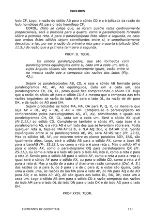 EUCLIDES
lado CF. Logo, a razão do sólido AB para o sólido CD é a tr1plicada da razão do
lado homólogo AE para o lado homólogo CF.
COROL. Disto se colige que, se forem quatro retas continuamente
proporcionais, será a primeira para a quarta, como o paralelepípedo formado
sôbre a primeira reta. é para o paralelepípedo feito sôbre a segunda, no caso
que ambos êstes sólidos sejam semelhantes entre si, e semelhantemente
descritos; e isto por ser a razão da primeira reta para a quarta triplicada (Def.
11.5.) da razão que a primeira tem para a segunda.
PROP. D. TEOR.
Os sólidos paralelepípedos, que são formados com
paralelogramos eqüiângulos entre si, cada um a cada um, isto é,
cujos ângulos sólidos são respectivamente iguais, estão entre si
na mesma razão que a composta das razões dos lados (Fig.
43.).
Sejam os paralelepípedos AB, CD, e seja o sólido AB formado pelos
paralelogramos AE, AF, AG eqüiângulos, cada um a cada um, aos
paralelogramos CH, CK, CL, pelos quais fica compreendido o sólido CD. Digo
que a razão do sólido AB para o sólido CD é a mesma que a composta das três
razões seguintes: da razão do lado AM para o lado DL, da razão de AN para
DK, e da razão de AO para DH.
Sejam produzidos os lados MA, NA, OA para P, Q, R, de maneira que
seja AP = DL, AQ = DK, e AR = DH. Complete-se o paralelepípedo AX
compreendido pelos paralelogramos AS, AT, AV, semelhantes e iguais aos
paralelogramos CH, CK, CL, cada um a cada um. Será o sólido AX igual
(Pr.C.11.) ao sólido CD. Complete-se também o sólido AY, cuja base é o
paralelogramo AS, e à reta AO é um lado dos que se levantam sôbre ela. Posta
qualquer reta a, faça-se MA:AP::a:b, e N.A:AQ::b:c, e OA:AR::c:d. Sendo
eqüiângulos entre si os paralelogramos AE, AS, será AE:AS::a:c (Pr. 23.6),
Mas os sólidos AB, AY, por estarem entre os planos paralelos BOY, EAS, são
igualmente altos. Logo, será o sólido AB para o sólido AY, como a base AE
para a baseAS (Pr. 33.22.), ou como a reta a é para reta c. Mas o sólido AY é
para o sólido AX, como o paralelogramo OQ para paralelogramo QR (Pr.
25.11.), ou como a reta a o lado AO para o lado AR, isto é, como a reta c para
a reta d. Sendo pois o sólido AB para o sólido AY, como a reta a para a reta c;
igual será o sólido AY para o sólido AX, ou para o sólido CD, como a reta a é
para a reta d. Mas a razão de a para d chama-se razão composta (Def. A. 5.)
das razões de a para b, de b para c e de c para d; e estas são iguais, cada
uma a cada uma, às razões do lao MA para o lado AP, de NA para AQ e de AO
para AR; e os lados AP, AQ, AR são iguais aos lados DL, DK, DH, cada um a
cada um. Logo o sólido AB tem para o sólido CD a razão composta das razões
do lado AM para o lado DL do lado DN para o lado DK e do lado AO para o lado
DH.
PROP XXIV. TEOR.
ELEMENTOS DE GEOMETRIA 151
 