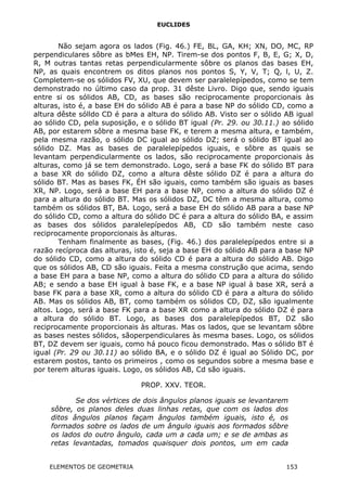 EUCLIDES
Não sejam agora os lados (Fig. 46.) FE, BL, GA, KH; XN, DO, MC, RP
perpendiculares sôbre as bMes EH, NP. Tirem-se dos pontos F, B, E, G; X, D,
R, M outras tantas retas perpendicularmente sôbre os planos das bases EH,
NP, as quais encontrem os ditos planos nos pontos S, Y, V, T; Q, l, U, Z.
Completem-se os sólidos FV, XU, que devem ser paralelepípedos, como se tem
demonstrado no último caso da prop. 31 dêste Livro. Digo que, sendo iguais
entre si os sólidos AB, CD, as bases são reciprocamente proporcionais às
alturas, isto é, a base EH do sólido AB é para a base NP do sólido CD, como a
altura dêste sólldo CD é para a altura do sólido AB. Visto ser o sólido AB igual
ao sólido CD, pela suposição, e o sólido BT igual (Pr. 29. ou 30.11.) ao sólido
AB, por estarem sôbre a mesma base FK, e terem a mesma altura, e também,
pela mesma razão, o sólido DC igual ao sólido DZ; será o sólido BT igual ao
sólido DZ. Mas as bases de paralelepípedos iguais, e sôbre as quais se
levantam perpendicularmente os lados, são reciprocamente proporcionais às
alturas, como já se tem demonstrado. Logo, será a base FK do sólido BT para
a base XR do sólido DZ, como a altura dêste sólido DZ é para a altura do
sólido BT. Mas as bases FK, ÉH são iguais, como também são iguais as bases
XR, NP. Logo, será a base EH para a base NP, como a altura do sólido DZ é
para a altura do sólido BT. Mas os sólidos DZ, DC têm a mesma altura, como
também os sólidos BT, BA. Logo, será a base EH do sólido AB para a base NP
do sólido CD, como a altura do sólido DC é para a altura do sólido BA, e assim
as bases dos sólidos paralelepípedos AB, CD são também neste caso
reciprocamente proporcionais às alturas.
Tenham finalmente as bases, (Fig. 46.) dos paralelepípedos entre si a
razão recíproca das alturas, isto é, seja a base EH do sólido AB para a base NP
do sólido CD, como a altura do sólido CD é para a altura do sólido AB. Digo
que os sólidos AB, CD são iguais. Feita a mesma construção que acima, sendo
a base EH para a base NP, como a altura do sólido CD para a altura do sólido
AB; e sendo a base EH igual à base FK, e a base NP igual à base XR, será a
base FK para a base XR, como a altura do sólido CD é para a altura do sólido
AB. Mas os sólidos AB, BT, como também os sólidos CD, DZ, são igualmente
altos. Logo, será a base FK para a base XR como a altura do sólido DZ é para
a altura do sólido BT. Logo, as bases dos paralelepípedos BT, DZ são
reciprocamente proporcionais às alturas. Mas os lados, que se levantam sôbre
as bases nestes sólidos, sãoperpendiculares às mesma bases. Logo, os sólidos
BT, DZ devem ser iguais, como há pouco ficou demonstrado. Mas o sólido BT é
igual (Pr. 29 ou 30.11) ao sólido BA, e o sólido DZ é igual ao Sólido DC, por
estarem postos, tanto os primeiros , como os segundos sobre a mesma base e
por terem alturas iguais. Logo, os sólidos AB, Cd são iguais.
PROP. XXV. TEOR.
Se dos vértices de dois ângulos planos iguais se levantarem
sôbre, os planos deles duas linhas retas, que com os lados dos
ditos ângulos planos façam ângulos também iguais, isto é, os
formados sobre os lados de um ângulo iguais aos formados sôbre
os lados do outro ângulo, cada um a cada um; e se de ambas as
retas levantadas, tomados quaisquer dois pontos, um em cada
ELEMENTOS DE GEOMETRIA 153
 