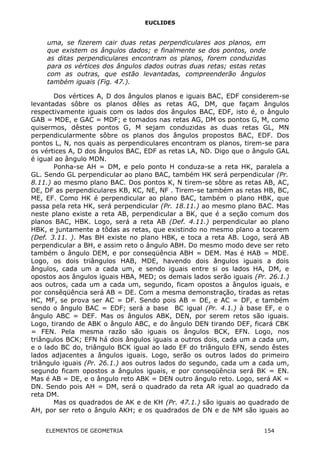 EUCLIDES
uma, se fizerem cair duas retas perpendiculares aos planos, em
que existem os ângulos dados; e finalmente se dos pontos, onde
as ditas perpendiculares encontram os planos, forem conduzidas
para os vértices dos ângulos dados outras duas retas; estas retas
com as outras, que estão levantadas, compreenderão ângulos
também iguais (Fig. 47.).
Dos vértices A, D dos ângulos planos e iguais BAC, EDF considerem-se
levantadas sôbre os planos dêles as retas AG, DM, que façam ângulos
respectivamente iguais com os lados dos ângulos BAC, EDF, isto é, o ângulo
GAB = MDE, e GAC = MDF; e tomados nas retas AG, DM os pontos G, M, como
quisermos, dêstes pontos G, M sejam conduzidas as duas retas GL, MN
perpendicularmente sôbre os planos dos ângulos propostos BAC, EDF. Dos
pontos L, N, nos quais as perpendiculares encontram os planos, tirem-se para
os vértices A, D dos ângulos BAC, EDF as retas LA, ND. Digo que o ângulo GAL
é igual ao ângulo MDN.
Ponha-se AH = DM, e pelo ponto H conduza-se a reta HK, paralela a
GL. Sendo GL perpendicular ao plano BAC, também HK será perpendicular (Pr.
8.11.) ao mesmo plano BAC. Dos pontos K, N tirem-se sôbre as retas AB, AC,
DE, DF as perpendiculares KB, KC, NE, NF . Tirem-se também as retas HB, BC,
ME, EF. Como HK é perpendicular ao plano BAC, também o plano HBK, que
passa pela reta HK, será perpendicular (Pr. 18.11.) ao mesmo plano BAC. Mas
neste plano existe a reta AB, perpendicular a BK, que é a seção comum dos
planos BAC, HBK. Logo, será a reta AB (Def. 4.11.) perpendicular ao plano
HBK, e juntamente a tôdas as retas, que existindo no mesmo plano a tocarem
(Def. 3.11. ). Mas BH existe no plano HBK, e toca a reta AB. Logo, será AB
perpendicular a BH, e assim reto o ângulo ABH. Do mesmo modo deve ser reto
também o ângulo DEM, e por conseqüência ABH = DEM. Mas é HAB = MDE.
Logo, os dois triângulos HAB, MDE, havendo dois ângulos iguais a dois
ângulos, cada um a cada um, e sendo iguais entre si os lados HA, DM, e
opostos aos ângulos iguais HBA, MED; os demais lados serão iguais (Pr. 26.1.)
aos outros, cada um a cada um, segundo, ficam opostos a ângulos iguais, e
por consêqüência será AB = DE. Com a mesma demonstração, tiradas as retas
HC, MF, se prova ser AC = DF. Sendo pois AB = DE, e AC = DF, e também
sendo o ângulo BAC = EDF; será a base BC igual (Pr. 4.1.) à base EF, e o
ângulo ABC = DEF. Mas os ângulos ABK, DEN, por serem retos são iguais.
Logo, tirando de ABK o ângulo ABC, e do ângulo DEN tirando DEF, ficará CBK
= FEN. Pela mesma razão são iguais os ângulos BCK, EFN. Logo, nos
triângulos BCK; EFN há dois ângulos iguais a outros dois, cada um a cada um,
e o lado BC do, triângulo BCK igual ao lado EF do triângulo EFN, sendo êstes
lados adjacentes a ângulos iguais. Logo, serão os outros lados do primeiro
triângulo iguais (Pr. 26.1.) aos outros lados do segundo, cada um a cada um,
segundo ficam opostos a ângulos iguais, e por conseqüência será BK = EN.
Mas é AB = DE, e o ângulo reto ABK = DEN outro ângulo reto. Logo, será AK =
DN. Sendo pois AH = DM, será o quadrado da reta AR igual ao quadrado da
reta DM.
Mas os quadrados de AK e de KH (Pr. 47.1.) são iguais ao quadrado de
AH, por ser reto o ângulo AKH; e os quadrados de DN e de NM são iguais ao
ELEMENTOS DE GEOMETRIA 154
 