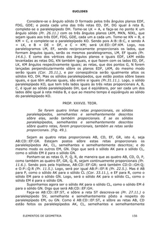 EUCLIDES
Considere-se o ângulo sólido D formado pelos três ângulos planos EDF,
FDG, GDE; e posta cada uma das três retas ED, DF, DG igual à reta B,
complete-se o paralelepípedo DH. Tome-se LK = A, e faça-se no ponto K um
ângulo sólido (Pr. 26.11.) com os três ângulos planos LKM, MKN, NIKL, que
sejam iguais aos três EDF, FDG, GDE, cada um a cada um. Tome-se KN = B, e
KM = C, e complete-se o paralelepípedo KO. Sendo pois A:B::B:C, e sendo A
= LK, e B = DE = DF, e C = KM; será LK:ED::DF:KM. Logo, nos
paralelogramos LM, EF, sendo reciprocamente proporcionais os lados, que
formam ângulos iguais, serão os mesmos paralelogramos, LM, EF iguais (Pr.
14.6.). E como dos vértices dos ângulos planos e iguais EDF, LKM estão
levantadas as retas DG, KN também iguais, e que fazem com os lados ED, DF,
LK, KM ângulos respectivamente iguais; as retas, que dos pontos G, N forem
lançadas perpendicularmente sôbre os planos EDF, LKM, do mesmo modo
serão iguais (Cor. 35.11.), e por conseqüência serão igualmente altos os
sólidos KO, DH. Mas os sólidos paralelepípedos, que estão postos sôbre bases
iguais, e que têm alturas iguais, são entre si iguais (Pr.31.11.). Logo, o sólido
paralelepípedo KO, que tem três lados iguais às três retas proporcionais A, B,
C, é igual ao sólido paralelepípedo DH, que é eqüilátero, por ser cada um dos
lados dêle igual à reta média B, e que ao mesmo tempo é eqüiângulo ao sólido
do paralelepípedo KO.
PROP. XXXVII. TEOR.
Se forem quatro linhas retas proporcionais, os sólidos
paralelepípedos, semelhantes e semelhantemente descritos
sôbre elas, serão também proporcionais. E se os sólidos
paralelepípedos, semelhantes e semelhantemente descritos
sôbre quatro retas, forem proporcionais, também as retas serão
proporcionais. (Fig. 49.).
Sejam as quatro retas proporcionais AB, CD, EF, GR, isto é, seja
AB:CD::EF:GR. Estejam postos sôbre estas retas proporcionais os
paralelepípedos AK, CL, semelhantes e semelhantemente descritos; e do
mesmo modo os outros EM, GN. Digo que será o sólido AK para o sólido CL,
como o sólido EM é para o sólido GN.
Ponham-se as retas O, P, Q, R, de maneira que as quatro AB, CD, O, P,
como também as quatro EF, GR, Q, R, sejam continuamente proporcionais (Pr.
11.6.). Sendo pois pela hipótese, AB:CD::EF:GR; será também CD:O::GH:Q;
e O:P::Q:R (Pr. 11.5.). Logo, será por igual AB:P::EF:R (Pr. 22.5.). Mas é AB
para P, como o sólido AK para o sólido CL (Cor. 33.11.), e EF para R, como o
sólido EM para o sólido GN. Logo, será o sólido AK para o sólido CL, como o
sólido EM é para o sólido GN.
Suponhamos agora ser o sólido AK para o sólido CL, como o sólido EM é
para o sólido GN. Digo que será AB:CD::EF:GH.
Faça-se AB:CD::EF:ST, e sôbre a reta ST descreva-se (Pr. 27.11.) o
paralelepípedo SV, semelhante e semelhantemente pôsto a respeito do
paralelepípedo EM, ou GN. Como é AB:CD::EF:ST, e sôbre as retas AB, CD
estão feitos os paralelepípedos AK, CL, semelhantes e semelhantemente
ELEMENTOS DE GEOMETRIA 156
 