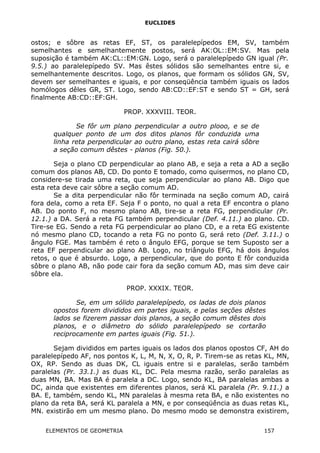 EUCLIDES
ostos; e sôbre as retas EF, ST, os paralelepípedos EM, SV, também
semelhantes e semelhantemente postos, será AK:OL::EM:SV. Mas pela
suposição é também AK:CL::EM:GN. Logo, será o paralelepípedo GN igual (Pr.
9.5.) ao paralelepípedo SV. Mas êstes sólidos são semelhantes entre si, e
semelhantemente descritos. Logo, os planos, que formam os sólidos GN, SV,
devem ser semelhantes e iguais, e por conseqüência também iguais os lados
homólogos dêles GR, ST. Logo, sendo AB:CD::EF:ST e sendo ST = GH, será
finalmente AB:CD::EF:GH.
PROP. XXXVIII. TEOR.
Se fôr um plano perpendicular a outro plooo, e se de
qualquer ponto de um dos ditos planos fôr conduzida uma
linha reta perpendicular ao outro plano, estas reta cairá sôbre
a seção comum dêstes - planos (Fig. 50.).
Seja o plano CD perpendicular ao plano AB, e seja a reta a AD a seção
comum dos planos AB, CD. Do ponto E tomado, como quisermos, no plano CD,
considere-se tirada uma reta, que seja perpendicular ao plano AB. Digo que
esta reta deve cair sôbre a seção comum AD.
Se a dita perpendicular não fôr terminada na seção comum AD, cairá
fora dela, como a reta EF. Seja F o ponto, no qual a reta EF encontra o plano
AB. Do ponto F, no mesmo plano AB, tire-se a reta FG, perpendicular (Pr.
12.1.) a DA. Será a reta FG também perpendicular (Def. 4.11.) ao plano. CD.
Tire-se EG. Sendo a reta FG perpendicular ao plano CD, e a reta EG existente
nó mesmo plano CD, tocando a reta FG no ponto G, será reto (Def. 3.11.) o
ângulo FGE. Mas também é reto o ângulo EFG, porque se tem Suposto ser a
reta EF perpendicular ao plano AB. Logo, no triângulo EFG, há dois ângulos
retos, o que é absurdo. Logo, a perpendicular, que do ponto E fôr conduzida
sôbre o plano AB, não pode cair fora da seção comum AD, mas sim deve cair
sôbre ela.
PROP. XXXIX. TEOR.
Se, em um sólido paralelepípedo, os ladas de dois planos
opostos forem divididos em partes iguais, e pelas seções dêstes
lados se fizerem passar dois planos, a seção comum dêstes dois
planos, e o diâmetro do sólido paralelepípedo se cortarão
reciprocamente em partes iguais (Fig. 51.).
Sejam divididos em partes iguais os lados dos planos opostos CF, AH do
paralelepípedo AF, nos pontos K, L, M, N, X, O, R, P. Tirem-se as retas KL, MN,
OX, RP. Sendo as duas DK, CL iguais entre si e paralelas, serão também
paralelas (Pr. 33.1.) as duas KL, DC. Pela mesma razão, serão paralelas as
duas MN, BA. Mas BA é paralela a DC. Logo, sendo KL, BA paralelas ambas a
DC, ainda que existentes em diferentes planos, será KL paralela (Pr. 9.11.) a
BA. E, também, sendo KL, MN paralelas à mesma reta BA, e não existentes no
plano da reta BA, será KL paralela a MN, e por conseqüência as duas retas KL,
MN. existirão em um mesmo plano. Do mesmo modo se demonstra existirem,
ELEMENTOS DE GEOMETRIA 157
 