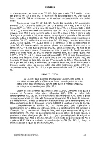 EUCLIDES
no mesmo plano, as duas retas OX, RP. Seja pois a reta YS à seção comum
dos planos KN, XR e seja DG: o diâmetro do paralelepípedo AF. Digo que as
duas retas YS, DG se encontram, e se cortam -reciprocamente em partes
iguais.
Tirem-se as retas DY, YE, BS, SG. Sendo DX paralela a OE, os ângulos
alternos DXY, YOE serão iguais (Pr. 29.1:). E sendo DX = OE, e XY = YO, e o
ângulo DXY == YOE; será a base DY igual à base YE, e o ângulo XYD = OYE
(Pr. 4.1.), e assim será DYE uma só linha reta (Pr. 14.1,). Do mesmo modo se
provará, que BSG é uma só linha reta, e que BS é igual a SG. E como a reta
CA é igual e paralela a DB, e ao mesmo tempo igual e paralela a EG, será DB
igual (Pr. 9.11.) e paralela a EG. Mas entre as extremidades das retas iguais e
paralelas DB, EG, estão tiradas as outras DE, BG. Logo, também estas duas
DE,BG serão iguais, (Pr. 33.1.) entre si e paralelas, e por conseqüência as
retas DG, YS devem existir no mesmo plano, por estarem tiradas entre os
pontos D, G, Y, S das duas paralelas DE, BG. Logo, as retas DG, YS hão de se
encontrar em algum ponto. Encontrem-se pois no ponto. T. Sendo paralelas
entre si as duas retas DE, BG, os ângulos alternos EDT, BGT serão iguais. Mas
é DTY = GTS (Pr. 15.1.). Logo, nos triângulos DTY, GTS há dois ângulos iguais
a outros dois ângulos, cada um a cada um; e um lado igual a outro lado, isto
é, o lado DY igual ao lado GS, por ser DY a metade de DE, e GS a metade de
BG, e por ser DE = BG; e além disto os mesmos lados DY, GS ficam opostos a
ângulos iguais. Logo, os outros lados dos ditos triângulos serão entre si,.
respectivamente, iguais (Pr. 26.1.), e por conseqüência será DT = TG, e YT =
TS.
PROP. XL. TEOR.
Se forem dois prismas triangulares igualmente altos, e
um dêles estiver pôsto sôbre uma base paralelograma e outro
sôbre uma base triângular, sendo esta base a metade daquela,
os dois prismas serão iguais (Fig. 52.).
Sejam os dois prismas igualmente altos ACDEF, GHKLMN, dos quais o
primeiro é formado pelos dois triângulos ABE, CDF, e pelos três
paralelogramos AD, DE, EC; e o outro pelos dois triângulos GHK, LMN, e pelos
três paralelogramos LH, HN, NG. Seja o paralelogramo AF a base do primeiro;
e o triângulo GHK a base do segundo; e suponhamos ser o paralelogramo AF o
dôbro do triângulo GHK. Digo que prisma ABCDEF é igual ao prisma GHKLMN.
Completem-se os sólidos AX, GO. Sendo pois, pela suposição, o
paralelogramo AF o dôbro do triângulo GHK, e o paralelogramo HK também o
dôbro (Pr. 34.1.) do mesmo triângulo GHK; será o paralelogramo AF igual ao
paralelogramo HK. Mas os paralelepípedos postos sôbre as bases iguais, e
igualmente altos, são iguais (Pr. 31.11.). Logo, o paralelepípedo AX é igual ao
paralelepípedo GO. Mas o prisma ABCDEF é a metade do paralelepípedo AX, e
o prisma GHKLMN é a metade do paralelepípedo GO (Pr. 28.11.). Logo, o
prisma ABCDEF é igual ao prisma GHKLMN.
ELEMENTOS DE GEOMETRIA 158
 
