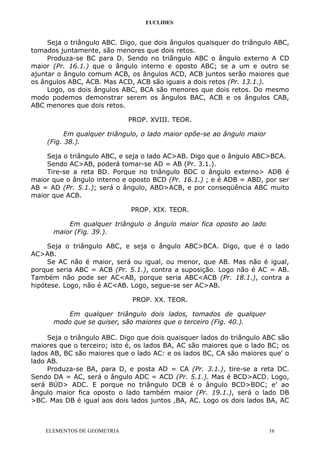 EUCLIDES
Seja o triângulo ABC. Digo, que dois ângulos quaisquer do triângulo ABC,
tomados juntamente, são menores que dois retos.
Produza-se BC para D. Sendo no triângulo ABC o ângulo externo A CD
maior (Pr. 16.1.) que o ângulo interno e oposto ABC; se a um e outro se
ajuntar o ângulo comum ACB, os ângulos ACD, ACB juntos serão maiores que
os ângulos ABC, ACB. Mas ACD, ACB são iguais a dois retos (Pr. 13.1.).
Logo, os dois ângulos ABC, BCA são menores que dois retos. Do mesmo
modo podemos demonstrar serem os ângulos BAC, ACB e os ângulos CAB,
ABC menores que dois retos.
PROP. XVIII. TEOR.
Em qualquer triângulo, o lado maior opõe-se ao ângulo maior
(Fig. 38.).
Seja o triângulo ABC, e seja o lado AC>AB. Digo que o ângulo ABC>BCA.
Sendo AC>AB, poderá tomar-se AD = AB (Pr. 3.1.).
Tire-se a reta BD. Porque no triângulo BDC o ângulo externo> ADB é
maior que o ângulo interno e oposto BCD (Pr. 16.1.) ; e é ADB = ABD, por ser
AB = AD (Pr. 5.1.); será o ângulo, ABD>ACB, e por conseqüência ABC muito
maior que ACB.
PROP. XIX. TEOR.
Em qualquer triângulo o ângulo maior fica oposto ao lado
maior (Fig. 39.).
Seja o triângulo ABC, e seja o ângulo ABC>BCA. Digo, que é o lado
AC>AB.
Se AC não é maior, será ou igual, ou menor, que AB. Mas não é igual,
porque seria ABC = ACB (Pr. 5.1.), contra a suposição. Logo não é AC = AB.
Também não pode ser AC<AB, porque seria ABC<ACB (Pr. 18.1.), contra a
hipótese. Logo, não é AC<AB. Logo, segue-se ser AC>AB.
PROP. XX. TEOR.
Em qualquer triângulo dois lados, tomados de qualquer
modo que se quiser, são maiores que o terceiro (Fig. 40.).
Seja o triângulo ABC. Digo que dois quaisquer lados do triângulo ABC são
maiores que o terceiro; isto é, os lados BA, AC são maiores que o lado BC; os
lados AB, BC são maiores que o lado AC: e os lados BC, CA são maiores que' o
lado AB.
Produza-se BA, para D, e posta AD = CA (Pr. 3.1.), tire-se a reta DC.
Sendo DA = AC, será o ângulo ADC = ACD (Pr. 5.1.). Mas é BCD>ACD. Logo,
será BÚD> ADC. E porque no triângulo DCB é o ângulo BCD>BDC; e' ao
ângulo maior fica oposto o lado também maior (Pr. 19.1.), será o lado DB
>BC. Mas DB é igual aos dois lados juntos ,BA, AC. Logo os dois lados BA, AC
ELEMENTOS DE GEOMETRIA 16
 