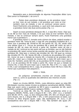 EUCLIDES
LEMA I.
Necessário para a demonstração de algumas Proposições dêste Liyro.
Êste Lema é a Proposição I. do Livro X.
Postas duas grandezas desiguais, se da grandeza maior
se tirar mais da sua metade, e da grandeza que resta se tirar
também mais de metade, e isto se continuar sempre assim;
ficará finalmente uma grandeza, a. qual será mais pequena que
a grandeza menor das duas acima postas (Fig. 1.).
Sejam as duas grandezas desiguais AB, C, e seja AB a maior. Digo que,
se de AB se tirar mais de metade, e do que resta se tirar também mais de
metade, e isto se continuar sempre assim, ficará finalmente uma grandeza
menor que a grandeza C.
A grandeza menor C, tomada certo número de vêzes, poderá exceder a
grandeza maior AB. Tome-se pois, e seja DE uma grandeza multíplice de C, e
maior que a grandeza AB. Divida-se DE nas partes DF, FG, GE, sendo cada
uma destas igual a C. Tire-se da grandeza AB a parte BR maior do que a
metade de AB; do resto AH tire-se a parte HK, também maior dó que a
metade de AH; continue-se isto assim até que as divisões, que se vão fazendo
na grandeza AB, sejam outras tantas quantas são aquelas, que se têm feito na
grandeza DE. Seja pois o número das divisões AK, KH, HB igual ao número
das divisões DF, FG, GE. Sendo DE>AB, e tirando-se da grandeza DE a parte
GE, menor do que a metade da mesma DE; e tirando-se da grandeza AB a
parte BH, maior que a metade da mesma AB; o resto GD será maior que o
resto HA. Também, sendo GD>HA, se da grandeza GD fôr tirada a sua metade
GF, e se da grandeza HA fôr tirada a parte HK, maior do que a metade da
mesma HA, o resto FD será maior que o resto AK. Mas é FD = C. Logo, será
C>AK, e por conseqüência AK<C. Logo, da grandeza maior AB fica o resto AK,
menor que a grandeza mais pequena C.
PROP. I. TEOR.
Os polígonos semelhantes inscritos em círculos estão
entre si, como os quadrados dos diâmetros dos mesmos círculos
(Fig. 2.).
Sejam os círculos ABCDE, FGHKL, cujos diâmetros sejam as retas BM,
GN.Estejam inscritos nestes círculos os polígonos semelhantes ABCDE, FGHKL.
Digo que assim como o quadrado de BM é para o quadrado de GN, assim
também o polígono ABCDE é para o polígono FGHKL.
Tirem-se as retas BE, AM, GL, FN. Sendo semelhantes entre si os
polígonos ABCDE, FGHKL, será o ângulo B AE = GFL. (Def. 1.6.), e também
será BA:AE::GF:FL. Logo, os dois triângulos BAE, GFL têm um ângulo igual a
outro ângulo, isto é, o ângulo BAE = GFL; e têm proporcionais os lados, que
formam os ditos ângulos iguais. Logo, são eqüiângulos (Pr. 6.6.), e por
conseqüência deve ser o ângulo AEB = FLG. Mas também são iguais (Pr.
ELEMENTOS DE GEOMETRIA 160
 