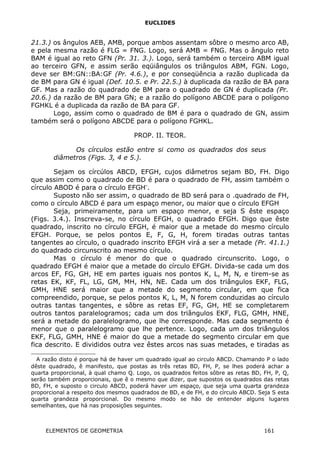 EUCLIDES
21.3.) os ângulos AEB, AMB, porque ambos assentam sôbre o mesmo arco AB,
e pela mesma razão é FLG = FNG. Logo, será AMB = FNG. Mas o ângulo reto
BAM é igual ao reto GFN (Pr. 31. 3.). Logo, será também o terceiro ABM igual
ao terceiro GFN, e assim serão eqüiângulos os triângulos ABM, FGN. Logo,
deve ser BM:GN::BA:GF (Pr. 4.6.), e por conseqüência a razão duplicada da
de BM para GN é igual (Def. 10.5. e Pr. 22.5.) à duplicada da razão de BA para
GF. Mas a razão do quadrado de BM para o quadrado de GN é duplicada (Pr.
20.6.) da razão de BM para GN; e a razão do polígono ABCDE para o polígono
FGHKL é a duplicada da razão de BA para GF.
Logo, assim como o quadrado de BM é para o quadrado de GN, assim
também será o polígono ABCDE para o polígono FGHKL.
PROP. II. TEOR.
Os círculos estão entre si como os quadrados dos seus
diâmetros (Figs. 3, 4 e 5.).
Sejam os círcúlos ABCD, EFGH, cujos diâmetros sejam BD, FH. Digo
que assim como o quadrado de BD é para o quadrado de FH, assim também o
círculo ABOD é para o círculo EFGH∗
.
Suposto não ser assim, o quadrado de BD será para o .quadrado de FH,
como o círculo ABCD é para um espaço menor, ou maior que o círculo EFGH
Seja, primeiramente, para um espaço menor, e seja S êste espaço
(Figs. 3.4.). Inscreva-se, no círculo EFGH, o quadrado EFGH. Digo que êste
quadrado, inscrito no círculo EFGH, é maior que a metade do mesmo círculo
EFGH. Porque, se pelos pontos E, F, G, H, forem tiradas outras tantas
tangentes ao círculo, o quadrado inscrito EFGH virá a ser a metade (Pr. 41.1.)
do quadrado circunscrito ao mesmo círculo.
Mas o círculo é menor do que o quadrado circunscrito. Logo, o
quadrado EFGH é maior que a metade do círculo EFGH. Divida-se cada um dos
arcos EF, FG, GH, HE em partes iguais nos pontos K, L, M, N, e tirem-se as
retas EK, KF, FL, LG, GM, MH, HN, NE. Cada um dos triângulos EKF, FLG,
GMH, HNE será maior que a metade do segmento circular, em que fica
compreendido, porque, se pelos pontos K, L, M, N forem conduzidas ao círculo
outras tantas tangentes, e sôbre as retas EF, FG, GH, HE se completarem
outros tantos paralelogramos; cada um dos triângulos EKF, FLG, GMH, HNE,
será a metade do paralelogramo, que lhe corresponde. Mas cada segmento é
menor que o paralelogramo que lhe pertence. Logo, cada um dos triângulos
EKF, FLG, GMH, HNE é maior do que a metade do segmento circular em que
fica descrito. E divididos outra vez êstes arcos nas suas metades, e tiradas as

A razão disto é porque há de haver um quadrado igual ao circulo ABCD. Chamando P o lado
dêste quadrado, ê manifesto, que postas as três retas BD, FH, P, se lhes poderá achar a
quarta proporcional, à qual chamo Q. Logo, os quadrados feitos sôbre as retas BD, FH, P, Q,
serão também proporcionais, que ê o mesmo que dizer, que supostos os quadrados das retas
BD, FH, e suposto o circulo ABCD, poderá haver um espaço, que seja uma quarta grandeza
proporcional a respeito dos mesmos quadrados de BD, e de FH, e do círculo ABCD. Seja S esta
quarta grandeza proporcional. Do mesmo modo se hão de entender alguns lugares
semelhantes, que há nas proposições seguintes.
ELEMENTOS DE GEOMETRIA 161
 