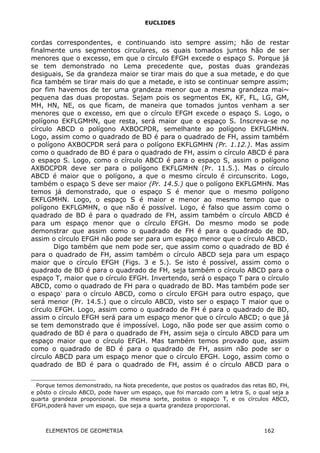 EUCLIDES
cordas correspondentes, e continuando isto sempre assim; hão de restar
finalmente uns segmentos circulares, os quais tomados juntos hão de ser
menores que o excesso, em que o círculo EFGH excede o espaço S. Porque já
se tem demonstrado no Lema precedente que, postas duas grandezas
desiguais, Se da grandeza maior se tirar mais do que a sua metade, e do que
fica também se tirar mais do que a metade, e isto se continuar sempre assim;
por fim havemos de ter uma grandeza menor que a mesma grandeza mai~
pequena das duas propostas. Sejam pois os segmentos EK, KF, FL, LG, GM,
MH, HN, NE, os que ficam, de maneira que tomados juntos venham a ser
menores que o excesso, em que o círculo EFGH excede o espaço S. Logo, o
polígono EKFLGMHN, que resta, será maior que o espaço S. Inscreva-se no
círculo ABCD o polígono AXBOCPDR, semelhante ao polígono EKFLGMHN.
Logo, assim como o quadrado de BD é para o quadrado de FH, assim também
o polígono AXBOCPDR será para o polígono EKFLGMHN (Pr. 1.12.). Mas assim
como o quadrado de BD é para o quadrado de FH, assim o círculo ABCD é para
o espaço S. Logo, como o círculo ABCD é para o espaço S, assim o polígono
AXBOCPDR deve ser para o polígono EKFLGMHN (Pr. 11.5.). Mas o círculo
ABCD é maior que o polígono, a que o mesmo círculo é circunscrito. Logo,
também o espaço S deve ser maior (Pr. 14.5.) que o polígono EKFLGMHN. Mas
temos já demonstrado, que o espaço S é menor que o mesmo polígono
EKFLGMHN. Logo, o espaço S é maior e menor ao mesmo tempo que o
polígono EKFLGMHN, o que não é possível. Logo, é falso que assim como o
quadrado de BD é para o quadrado de FH, assim também o círculo ABCD é
para um espaço menor que o círculo EFGH. Do mesmo modo se pode
demonstrar que assim como o quadrado de FH é para o quadrado de BD,
assim o círculo EFGH não pode ser para um espaço menor que o círculo ABCD.
Digo também que nem pode ser, que assim como o quadrado de BD é
para o quadrado de FH, assim também o círculo ABCD seja para um espaço
maior que o círculo EFGH (Figs. 3 e 5.). Se isto é possível, assim como o
quadrado de BD é para o quadrado de FH, seja também o círculo ABCD para o
espaço T, maior que o círculo EFGH. Invertendo, será o espaço T para o círculo
ABCD, como o quadrado de FH para o quadrado de BD. Mas também pode ser
o espaço∗
para o círculo ABCD, como o círculo EFGH para outro espaço, que
será menor (Pr. 14.5.) que o círculo ABCD, visto ser o espaço T maior que o
círculo EFGH. Logo, assim como o quadrado de FH é para o quadrado de BD,
assim o círculo EFGH será para um espaço menor que o círculo ABCD; o que já
se tem demonstrado que é impossível. Logo, não pode ser que assim como o
quadrado de BD é para o quadrado de FH, assim seja o círculo ABCD para um
espaço maior que o círculo EFGH. Mas também temos provado que, assim
como o quadrado de BD é para o quadrado de FH, assim não pode ser o
círculo ABCD para um espaço menor que o círculo EFGH. Logo, assim como o
quadrado de BD é para o quadrado de FH, assim é o círculo ABCD para o

Porque temos demonstrado, na Nota precedente, que postos os quadrados das retas BD, FH,
e pôsto o círculo ABCD, pode haver um espaço, que foi marcado com a letra S, o qual seja a
quarta grandeza proporcional. Da mesma sorte, postos o espaço T, e os círculos ABCD,
EFGH,poderá haver um espaço, que seja a quarta grandeza proporcional.
ELEMENTOS DE GEOMETRIA 162
 