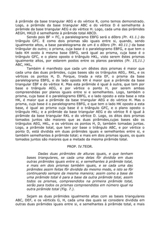 à pirâmide da base triangular AEG e do vértice R, como temos demonstrado.
Logo, a pirâmide da base triangular ABC e do vértice D é semelhante à
pirâmide da base triangular AEG e do vértice H. Logo, cada uma das pirâmides
AEGH, HKLD é semelhante à pirâmide total ABCD.
Sendo pois BF = FC, o paralelogramo EBFG será o dôbro (Pr. 41.1.) do
triângulo GFC. E como dois prismas são iguais entre si, quando, sendo
igualmente altos, a base paralelograma de um é o dôbro (Pr. 40.11.) da base
triângular do outro; o prisma, cuja base é o paralelogramo EBFG, e que tem o
lado KH oosto à mesma base EBFG, será igual ao prisma, cuja base é o
triângulo GFC, e o plano oposto o triângulo HKL, visto serem êstes prismas
igualmente altos, por estarem postos entre os planos paralelos (Pr. 15,11.)
ABC, HKL,
Também é manifesto que cada um dêstes dois prismas é maior que
cada uma das duas pirâmides, cujas bases são os triângulos AEG,. RKL, e os
vértices os pontos H, D. Porque, tirada a reta EF, o prisma da base
paralelograma EBFG, e do lado oposto KH é maior que a pirâmide da base
triangular EBF e do vértice K. Mas esta pirâmide é igual à outra, que tem por
base o triângulo AEG, e por vértice o ponto H, por serem ambas
compreendidas por planos iguais entre si e semelhantes. Logo, também o
prisma, cuja base é o paralelogramo EBFG, e o lado oposto a esta base a reta
HK, é maior que a pirâmide da base triangular AEG e do vértice H. Mas o
prisma, cuja base é o paralelogramo EBFG, e que tem o lado HK oposto a esta
base, é igual ao prisma cuja base é o triângulo GFC, e o plano oposto o
triângulo HKL; e a pirâmide da base triangular AEG e do vértice R é igual à
pirâmide da base triangular RKL e do vértice D. Logo, os ditos dois prismas
tomados juntos são maiores que as duas pirâmides,cujas bases são os
triângulos AEG, HKL, e os vértices os pontos H, D, também tomadas juntas.
Logo, a pirâmide total, que tem por base o triângulo ABC, e por vértice o
ponto D, está dividida em duas pirâmides iguais e semelhantes entre si, e
também semelhantes à pirâmide total; e mais em dois prismas iguais, os quais
tomados juntos são maiores que a metade da mesma pirâmide total.
PROP. IV.TEOR.
Dadas duas pirâmides de alturas iguais, e que tenham
bases triangulares, se cada uma delas fôr dividida em duas
outras pirâmides iguais entre si, e semelhantes à pirâmide total,
e mais em dois prismas também iguais, e se cada uma das
pirâmides assim feitas fôr dividida do mesmo modo, e isto se fôr
continuando sempre da mesma maneira; assim como a base de
uma pirâmide total é para a base da outra pirâmide total, assim
todos os prismas, compreendidos na primeira pirâmide total,
serão para todos os prismas compreendidos em número igual na
outra pirâmide total (Fig. 7.).
Sejam as duas pirâmides igualmente altas com as bases triangulares
ABC, DEF, e os vérticés G, H, cada uma das quais se considere dividida em
outras duas pirâmides iguais entre si, e semelhantes à pirâmide total, e mais
 