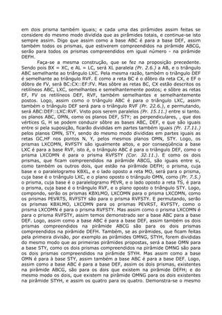 em dois prisma também iguais; e cada uma das pirâmides assim feitas se
considere do mesmo modo dividida que as pirâmides totais, e continue-se isto
sempre assim. Digo que assim como a base ABC é para a base DEF, assim
também todos os prismas, que estiverem compreendidos na pirâmide ABCG,
serão para todos os prismas compreendidos em igual número - na pirâmide
DEFH.
Faça-se a mesma construção, que se fez na proposição precedente.
Sendo pois BX = XC, e AL = LC, será XL paralela (Pr. 2.6.) a AB, e o triângulo
ABC semelhante ao triângulo LXC. Pela mesma razão, também o triângulo DEF
é semelhante ao triângulo RVF. E como a reta BC é o dôbro da reta CX, e EF o
dôbro de FV, será BC:CX::EF:FV. Mas sôbre as retas BC, CX estão descritos os
retilíneos ABC, LXC, semelhantes e semelhantemente postos; e sôbre as retas
EF, FV os retilíneos DEF, RVF, também semelhantes e semelhantemente
postos. Logo, assim como o triângulo ABC é para o triângulo LXC, assim
também o triângulo DEF será para o triângulo RVF (Pr. 22.6.), e permutando,
será ABC:DEF::LXC:RVF. Visto pois serem paralelos (Pr. 15.11.) entre si tanto.
os planos ABC, OMN, como os planos DEF, STY; as perpendiculares, , que dos
vértices G, H se podem conduzir sôbre as bases ABC, DEF, e que são iguais
entre si pela suposição, ficarão divididas em partes também iguais (Pr. 17.11.)
pelos planos OMN, STY, sendo do mesmo modo divididas em partes iguais as
retas GC,HF nos pontos N, Y, pelos mesmos planos OMN, STY. Logo, os
prismas LXCOMN, RVFSTY são igualmente altos, e por conseqüência a base
LXC é para a base RVF, isto é, o triângulo ABC é para o triângulo DEF, como o
prisma LXCOMN é para o prisma RVFSTY (Cor. 32.11.). E como os dois
prismas, que ficam compreendidos na pirâmide ABCG, são iguais entre si,
como também os outros dois, que estão na pirâmide DEFH; o prisma, cuja
base e o paralelogramo KBXL, e o lado oposto a reta MO, será para o prisma,
cuja base é o triângulo LXC, e o plano oposto o triângulo OMN, como (Pr. 7.5.)
o prisma, cuja base é o paralelogramo PEVR, e o lado oposto a reta TS, é para
o prisma, cuja base é o triângulo RVF, e o plano oposto o triângulo STY. Logo,
compondo, serão os prismas KBXLMO, LXCOMN para o prisma LXCOMN, como
os prismas PEVRTS, RVFSTY são para o prisma RVFSTY. E permutando, serão
os prismas KBXLMO, LXCOMN para os prismas PEVRST, RVFSTY, como o
prisma LXCOMN é para o prisma RVFSTY. Mas assim como o prisma LXCOMN é
para o prisma RVFSTY, assim temos demonstrado ser a base ABC para a base
DEF. Logo, assim como a base ABC é para a base DEF, assim também os dois
prismas compreendidos na pirâmide ABCG são para os dois prismas
compreendidos na pirâmide DEFH. Também, se as pirâmides, que ficam feitas
pela primeira divisão, por exemplo as pirâmides OMNG, STYH, forem divididas
do mesmo modo que as primeiras pirâmides propostas, será a base OMN para
a base STY, como os dois prismas compreendidos na pirâmide OMNG são para
os dois prismas compreendidos na pirâmide STYH. Mas assim como a base
OMN é para à base STY, assim também a base ABC é para a base DEF. Logo,
assim como a base ABC é para a base DEF, assim os dois prismas, existentes
na pirâmide ABCG, são para os dois que existem na pirâmide DEFH; e do
mesmo modo os dois, que existem na pirâmide OMNG para os dois existentes
na pirâmide STYH, e assim os quatro para os quatro. Demonstra-se o mesmo
 