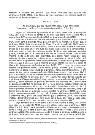 também a respeito dos prismas; que ficam formados pela divisão das
pirâmides AKLO, DPRS, e de tôdas as mais formadas em número igual em
ambas as pirâmides propostas.
PROP. V. TEOR.
As pirâmides, que são igualmente altas, e que têm bases
triangulares, estão entre si como as bases (Figs. 7, 8 e 9.).
Sejam as pirâmides igualmente altas, cujas bases são os triângulos
ABC, DEF, e os vértices os pontos G, H. Digo que assim como a base ABC é
para a base DEF, assim a pirâmide ABOG será para a pirâmide DEFH.
Não sendo isto assim, do mesmo modo que a base ABC é para a base
DEF, assim será a pirâmide ABCG para um sólido ou menor, ou maior∗
que. a
pirâmide DEFH. Seja primeiramente (Figs. 7. e 8.) a pirâmide ABCG para o
sólido Q menor que a pirâmide DEFH, como a base ABC é para a base DEF.
Divida-se a pirâmide DEFH em duas pirâmides iguais entre si, e semelhantes à
pirâmide total, e mais dois prismas iguais. Serão os dois prismas, tomados
juntos, maiores (Pr. 3.12.) do que a metade da pirâmide inteira. Divida-se do
mesmo modo cada uma das pirâmides, que assim ficam feitas por esta
primeira divisão, e assim se continue sempre com outras e outras divisões, até
ficarem feitas na pirâmide DEFH umas pirâmides, as quais tôdas juntas sejam
menores que o excesso, que a mesma pirâmide DEFH tem sôbre o sólido Q
(Lema I). Sejam estas pirâmides as duas DPRS, STYH. Logo, os prismas que
restam na pirâmide DEFH, serão todos juntos maiores que o sólido Q.
Considere-se agora estar dividida a pirâmide ABCG semelhantemente e em
outras tantas partes, como a pirâmide DEFH. Logo, assim como a base ABC é
para a base DEF, assim os prismas existentes na pirâmide ABCG serão para os
prismas existentes na pirâmide DEFH (Pr. 4.12.). Mas assim temos suposto ser
a pirâmide ABCG para o sólido Q. Logo, assim como a pirâmide ABCG é para o
sólido Q, assim também os prismas existentes na pirâmide ABCG serão para
os prismas existentes na pirâmide DEFH. Mas a pirâmide ABCG é maior que os
prismas nela compreendidos. Logo, será o sólido Q também maior (Pr. 14.5.)
que os prismas existentes na pirâmide DEFH. Mas isto não pode ser, porque já
temos provado que os prismas, compreendidos na pirâmide DEFH, são todos
juntos maiores que o sólido Q. Logo, não é a base ABC para a base DEF, como
a pirâmide ABCG para um sólido menor que a pirâmide DEFH. Pelo mesmo
método demonstraremos que nem pode ser a base DEF para a base ABC,
como a pirâmide DEFH para um sólido menor que a pirâmide ABCG.
Digo também que assim como a base ABC é para a base, DEF, assim
não pode ser a pirâmide ABCG para um sólido, maior que a pirâmide DEFH
(Figs.7. e 9.). Seja Z, se é possível, o sólido suposto. Logo, invertendo, assim
como a base DEF é para a base ABC, assim também o sólido Z será para a
pirâmide ABCG. Mas assim como o sólido Z é para a pirâmide ABCG, assim a
pirâmide DEFH deve ser para um sólido∗
menor que a pirâmide ABCG (Pr.

Pode isto demosntrar pelo mesmo método, por que demonstrams uma coisa semelhante a respeito da
proposição II. Nota (a).

Demonstra-se isto do mesmo modo que nas a:nterrores N otas_
 