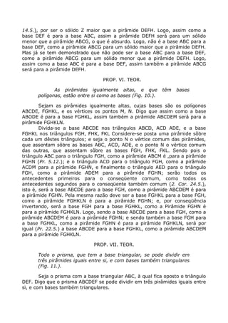14.5.), por ser o sólido Z maior que a pirâmide DEFH. Logo, assim como a
base DEF é para a base ABC, assim a pirâmide DEFH será para um sólido
menor que a pirâmide ABCG, o que é absurdo. Logo, não é a base ABC para a
base DEF, como a pirâmide ABCG para um sólido maior que a pirâmide DEFH.
Mas já se tem demonstrado que não pode ser a base ABC para a base DEF,
como a pirâmide ABCG para um sólido menor que a pirâmide DEFH. Logo,
assim como a base ABC é para a base DEF, assim também a pirâmide ABCG
será para a pirâmide DEFH.
PROP. VI. TEOR.
As pirâmides igualmente altas, e que têm bases
polígonas, estão entre si como as bases (Fig. 10.).
Sejam as pirâmides igualmente altas, cujas bases são os polígonos
ABCDE, FGHKL, e os vértices os pontos M, N. Digo que assim como a base
ABODE é para a base FGHKL, assim também a pirâmide ABCDEM será para a
pirâmide FGHKLN.
Divida-se a base ABCDE nos triângulos ABCD, ACD ADE, e a base
FGHKL nos triângulos FGH, FHK, FKL Considere-se posta uma pirâmide sôbre
cada um dêstes triângulos; e seja o ponto N o vértice comum das pirâmides,
que assentam sôbre as bases ABC, ACD, ADE, e o ponto N o vértice comum
das outras, que assentam sôbre as bases FGH, FHK, FKL. Sendo pois o
triângulo ABC para o triângulo FGH, como a pirâmide ABCM é ,para a pirâmide
FGHN (Pr. 5.12.); e o triângulo ACD para o triângulo FGH, como a pirâmide
ACDM para a pirâmide FGHN, e finalmente o triângulo AED para o triângulo
FGH, como a pirâmide ADEM para a pirâmide FGHN; serão todos os
antecedentes primeiros para o conseqüente comum, como todos os
antecedentes segundos para o conseqüente também comum (2. Cor. 24.5.),
isto é, será a base ABCDE para a base FGH, como a pirâmide ABCDEM é para
a pirâmide FGHN. Pela mesma razão deve ser a base FGHKL para a base FGH,
como a pirâmide FGHKLN é para a pirâmide FGHN; e, por conseqüência
invertendo, será a base FGH para a base FGHKL, como a Pirâmide FGHN é
para a pirâmide FGHKLN. Logo, sendo a base ABCDE para a base FGH, como a
pirâmide ABCDEM é para a pirâmide FGHN; e sendo também a base FGH para
a base FGHKL, como a pirâmide FGHN é para a pirâmide FGHKLN, será por
igual (Pr. 22.5.) a base ABCDE para a base FGHKL, como a pirâmide ABCDEM
para a pirâmide FGHKLN.
PROP. VII. TEOR.
Todo o prisma, que tem a base triangular, se pode dividir em
três pirâmides iguais entre si, e com bases também triangulares
(Fig. 11.).
Seja o prisma com a base triangular ABC, à qual fica oposto o triângulo
DEF. Digo que o prisma ABCDEF se pode dividir em três pirâmides iguais entre
si, e com bases também triangulares.
 