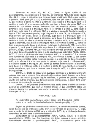 Tirem-se as retas BD, EC, CD. Como a figura ABED é um
paralelogramo, cuja diagonal é a reta BD, os triângulos ABD, EBD serão iguais
(Pr. 34.1.). Logo, a pirâmide, que tem por base o triângulo ABD, e por vértice
o ponto C, será igual (Pr. 5.12.) à pirâmide, que tem por base o triângulo EBD,
e, por vértice o ponto C. Mas a pirâmide, cuja base é o triângulo EBD, e o
vértice o ponto C, é a mesma pirâmide que tem a base triangular EBC, e o
vértice D, por serem ambas formadas com os mesmos planos. Logo, a
pirâmide, cuja base é o triângulo ABD, e, o vértice o ponto C, será igual à
pirâmide, cuja base é o triângulo EBC, e o vértice o ponto D. Também sendo a
figura FCBE um paralelogramo, cuja diagonal é a reta CE, os triângulos ECF,
ECB devem ser iguais. Logo, a pirâmide, cuja base é o triângulo ECB, e o
vértice o ponto D, será igual à pirâmide, cuja base é o triângulo ECF, e o
vértice o ponto D. Mas a pirâmide da base triangular ECB, e do vértice D, é
igual à pirâmide, cuja base é o triângulo ABD, e o vértice o ponto C, como se
tem já demonstrado. Logo, a pirâmide, cuja base é o triângulo ECF, e o vértice
o ponto D, será igual à pirâmide, cuja base é o triângulo ABD, e o vértice o
ponto C. Logo, o prisma ABCDEF está dividido em três pirâmides iguais entre
si, e com bases triangulares, isto é, está dividido nas pirâmides ABCD, EBDC,
ECFD. E como a pirâmide da base triangular ABD, e do vértice C é a mesma
que a pirâmide cuja base é o triângulo ABC, e o vértice o ponto D, por serem
ambas compreendidas pelos mesmos planos; e a pirâmide da base triangular
ABD, e do vértice C é a terceira parte do prisma, cuja base é o triângulo ABC,
e o plano oposto o triângulo DEF, como já temos demonstrado; a pirâmide,
cuja base é o triângulo ABC, e o vértice o ponto D, será também a terceira
parte do prisma, que tem a mesma base triangular ABC, e o plano oposto o
triângulo DEF.
COROL. 1. Disto se segue que qualquer pirâmide é a terceira parte do
prisma, que tem a mesma base da pirâmide e altura igual. Porque, se a base
do prisma fôr outra qualquer figura retilínea, o prisma se poderá sempre
dividir em outros prismas, que tenham bases triangulares, e assim terá lugar
a mesma demonstração que acima.
COROL. 2. Os prismas igualmente altos estão entre si como as bases;
porque as pirâmides, que têm a mesma altura, e que assentam sôbre as
mesmas bases dos prismas, têm entre si aquela mesma razão que têm as
bases (Pr. 6.12.).
PROP. VIII. TEOR.
As pirâmides semelhantes, cujas bases são triângulos, estão
entre si na razão triplicada da dos lados homólogos (Fig. 12.).
Sejam as pirâmides semelhantes entre si, e semelhantemente postas,
cujas bases são os triângulos ABC, DEF, e os vértices os pontos G, H. Digo,
que a razão da pirâmide ABCG para a pirâmide DEFH é, a triplicada daquela,
que o lado BC tem para o lado homólogo EF.
Completem-se os paralelogramos ABCM, GBCN, ABGK, e o sólido
paralelepípedo BGML, que fica formado por êstes planos e pelos opostos.
Complete-se também o paralelepípedo EHPO, compreendido pelos três
 