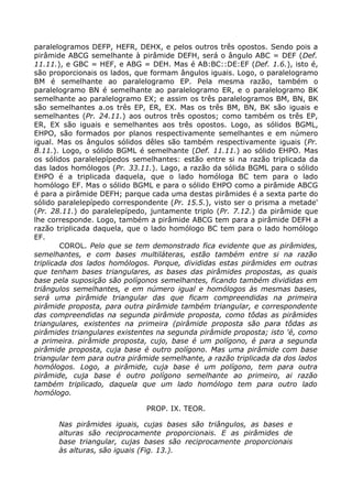 paralelogramos DEFP, HEFR, DEHX, e pelos outros três opostos. Sendo pois a
pirâmide ABCG semelhante à pirâmide DEFH, será o ângulo ABC = DEF (Def.
11.11.), e GBC = HEF, e ABG = DEH. Mas é AB:BC::DE:EF (Def. 1.6.), isto é,
são proporcionais os lados, que formam ângulos iguais. Logo, o paralelogramo
BM é semelhante ao paralelogramo EP. Pela mesma razão, também o
paralelogramo BN é semelhante ao paralelogramo ER, e o paralelogramo BK
semelhante ao paralelogramo EX; e assim os três paralelogramos BM, BN, BK
são semelhantes a.os três EP, ER, EX. Mas os três BM, BN, BK são iguais e
semelhantes (Pr. 24.11.) aos outros três opostos; como também os três EP,
ER, EX são iguais e semelhantes aos três opostos. Logo, as sólidos BGML,
EHPO, são formados por planos respectivamente semelhantes e em número
igual. Mas os ângulos sólidos dêles são também respectivamente iguais (Pr.
B.11.). Logo, o sólido BGML é semelhante (Def. 11.11.) ao sólido EHPO. Mas
os sólidos paralelepípedos semelhantes: estão entre si na razão triplicada da
das lados homólogos (Pr. 33.11.). Lago, a razão da sólida BGML para o sólido
EHPO é a triplicada daquela, que o lado homóloga BC tem para o lado
homólogo EF. Mas o sólido BGML e para o sólido EHPO como a pirâmide ABCG
é para a pirâmide DEFH; parque cada uma destas pirâmides é a sexta parte do
sólido paralelepípedo correspondente (Pr. 15.5.), visto ser o prisma a metade'
(Pr. 28.11.) do paralelepípedo, juntamente triplo (Pr. 7.12.) da pirâmide que
lhe corresponde. Logo, também a pirâmide ABCG tem para a pirâmide DEFH a
razão triplicada daquela, que o lado homólogo BC tem para o lado homólogo
EF.
COROL. Pelo que se tem demonstrado fica evidente que as pirâmides,
semelhantes, e com bases multiláteras, estão também entre si na razão
triplicada dos lados homólogos. Porque, divididas estas pirâmides em outras
que tenham bases triangulares, as bases das pirâmides propostas, as quais
base pela suposição são polígonos semelhantes, ficando também divididas em
triângulos semelhantes, e em número igual e homólogos às mesmas bases,
será uma pirâmide triangular das que ficam compreendidas na primeira
pirâmide proposta, para outra pirâmide também triangular, e correspondente
das compreendidas na segunda pirâmide proposta, como tôdas as pirâmides
triangulares, existentes na primeira (pirâmide proposta são para tôdas as
pirâmides triangulares existentes na segunda pirâmide proposta; isto 'é, como
a primeira. pirâmide proposta, cujo, base é um polígono, é para a segunda
pirâmide proposta, cuja base é outro polígono. Mas uma pirâmide com base
triangular tem para outra pirâmide semelhante, a razão triplicada da dos lados
homólogos. Logo, a pirâmide, cuja base é um polígono, tem para outra
pirâmide, cuja base é outro polígono semelhante ao primeiro, ai razão
também triplicado, daquela que um lado homólogo tem para outro lado
homólogo.
PROP. IX. TEOR.
Nas pirâmides iguais, cujas bases são triângulos, as bases e
alturas são reciprocamente proporcionais. E as pirâmides de
base triangular, cujas bases são reciprocamente proporcionais
às alturas, são iguais (Fig. 13.).
 