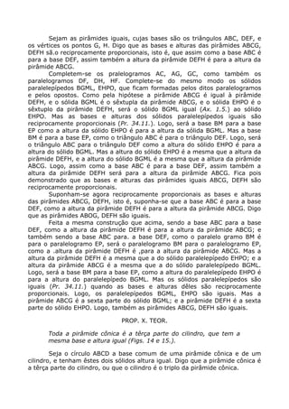 Sejam as pirâmides iguais, cujas bases são os triângulos ABC, DEF, e
os vértices os pontos G, H. Digo que as bases e alturas das pirâmides ABCG,
DEFH sã.o reciprocamente proporcionais, isto é, que assim como a base ABC é
para a base DEF, assim também a altura da pirâmide DEFH é para a altura da
pirâmide ABCG.
Completem-se os pralelogramos AC, AG, GC, como também os
paralelogramos DF, DH, HF. Complete-se do mesmo modo os sólidos
paralelepípedos BGML, EHPO, que ficam formadas pelos ditos paralelogramos
e pelos opostos. Como pela hipótese a pirâmide ABCG é igual à pirâmide
DEFH, e o sólida BGML é o sêxtupla da pirâmide ABCG, e o sólida EHPO é o
sêxtuplo da pirâmide DEFH, será o sólido BGML igual (Ax. 1.5.) ao sólido
EHPO. Mas as bases e alturas dos sólidos paralelepípedos iguais são
reciprocamente proporcionais (Pr. 34.11.). Logo, será a base BM para a base
EP como a altura da sólido EHPO é para a altura da sólida BGML. Mas a base
BM é para a base EP, como o triângulo ABC é para o triângulo DEF. Logo, será
o triângulo ABC para o triângulo DEF como a altura do sólido EHPO é para a
altura do sólido BGML. Mas a altura do sólido EHPO é a mesma que a altura da
pirâmide DEFH, e a altura do sólido BGML é a mesma que a altura da pirâmide
ABCG. Logo, assim como a base ABC é para a base DEF, assim também a
altura da pirâmide DEFH será para a altura da pirâmide ABCG. Fica pois
demonstrado que as bases e alturas das pirâmides iguais ABCG, DEFH são
reciprocamente proporcionais.
Suponham-se agora reciprocamente proporcionais as bases e alturas
das pirâmides ABCG, DEFH, isto é, suponha-se que a base ABC é para a base
DEF, como a altura da pirâmide DEFH é para a altura da pirâmide ABCG. Digo
que as pirâmides ABOG, DEFH são iguais.
Feita a mesma construção que acima, sendo a base ABC para a base
DEF, como a altura da pirâmide DEFH é para a altura da pirâmide ABCG; e
também sendo a base ABC para. a base DEF, como o paralelo gramo BM é
para o paralelogramo EP, será o paralelogramo BM para o paralelogramo EP,
como a .altura da pirâmide DEFH é ,para a altura da pirâmide ABCG. Mas a
altura da pirâmide DEFH é a mesma que a do sólido paralelepípedo EHPO; e a
altura da pirâmide ABCG é a mesma que a do sólido paralelepípedo BGML.
Logo, será a base BM para a base EP, como a altura do paralelepípedo EHPO é
para a altura do paralelepípedo BGML. Mas os sólidos paralelepípedos são
iguais (Pr. 34.11.) quando as bases e alturas dêles são reciprocamente
proporcionais. Logo, os paralelepípedos BGML, EHPO são iguais. Mas a
pirâmide ABCG é a sexta parte do sólido BGML; e a pirâmide DEFH é a sexta
parte do sólido EHPO. Logo, também as pirâmides ABCG, DEFH são iguais.
PROP. X. TEOR.
Toda a pirâmide cônica é a têrça parte do cilindro, que tem a
mesma base e altura igual (Figs. 14 e 15.).
Seja o círculo ABCD a base comum de uma pirâmide cônica e de um
cilindro, e tenham êstes dois sólidos altura igual. Digo que a pirâmide cônica é
a têrça parte do cilindro, ou que o cilindro é o triplo da pirâmide cônica.
 