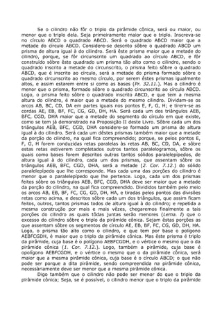 Se o cilindro não fôr o triplo da pirâmide cônica, será ou maior, ou
menor que o triplo dela. Seja primeiramente maior que o triplo. Inscreva-se
no círculo ABCD o quadrado ABCD. Será o quadrado ABCD maior que a
metade do círculo ABCD. Considere-se descrito sôbre o quadrado ABCD um
prisma de altura igual à do cilindro. Será êste prisma maior que a metade do
cilindro, porque, se fôr circunscrito um quadrado ao círculo ABCD, e fôr
construído sôbre êste quadrado um prisma tão alto como o cilindro, sendo o
quadrado inscrito a metade do circunscrito, o prisma feito sôbre o quadrado
ABCD, que é inscrito ao círculo, será a metade do prisma formado sôbre o
quadrado circunscrito ao mesmo círculo, por serem êstes prismas igualmente
altos, e assim estarem entre si como as bases (Pr. 32.11.). Mas o cilindro é
menor que o prisma, formado sôbre o quadrado circunscrito ao círculo ABCD.
Logo, o prisma feito sôbre o quadrado inscrito ABCD, e que tem a mesma
altura do cilindro, é maior que a metade do mesmo cilindro. Dividam-se os
arcos AB, BC, CD, DA em partes iguais nos pontos E, F, G, H; e tirem-se as
cordas AE, EB, BF, FC, CG, GD, DH, HA. Será cada um dos triângulos AEB,
BFC, CGD, DHA maior que a metade do segmento do círculo em que existe,
como se tem já demonstrado na Proposição II deste Livro. Sôbre cada um dos
triângulos AEB, BFC, CGD, DHA considere-se formado um prisma de altura
igual à do cilindro. Será cada um dêstes prismas também maior que a metade
da porção do cilindro, na qual fica compreendido; porque, se pelos pontos E,
F, G, H forem conduzidas retas paralelas às retas AB, BC, CD, DA, e sôbre
estas retas estiverem completados outros tantos paralelogramos, sôbre os
quais como bases forem descritos outros tantos sólidos paralelepípedos, de
altura igual à do cilindro, cada um dos prismas, que assentam sôbre os
triângulos AEB, BFC, CGD, DHA, será a metade (2. Cor. 7.12.) do sólido
paralelepípedo que lhe corresponde. Mas cada uma das porções do cilindro é
menor que o paralelepípedo que lhe pertence. Logo, cada um dos prismas
feitos sôbre os triângulos AEB, BFC, CGD, DHA deve ser maior que a metade
da porção do cilindro, na qual fica compreendido. Divididos também pelo meio
os arcos AB, EB, BF, FC, CG, GD, DH, HA, e tiradas pelos pontos das divisões
retas como acima, e descritos sôbre cada um dos triângulos, que assim ficam
feitos, outros, tantos prismas todos de altura igual à do cilindro; e repetida a
mesma construção por mais e mais vêzes, chegaremos finalmente a tais
porções do cilindro as quais tôdas juntas serão menores (Lema. I) que o
excesso do cilindro sôbre o triplo da pirâmide cônica. Sejam êstas porções as
que assentam sôbre os segmentos de círculo AE, EB, BF, FC, CG, GD, DH, HA.
Logo, o prisma tão alto como o cilindro, e que tem por base o polígono
AEBFCGDH, é maior que o triplo da pirâmide cônica. Mas êste prisma é triplo
da pirâmide, cuja base é o polígono AEBFCGDH, e o vértice o mesmo que o da
pirâmide cônica (1. Cor. 7.12.). Logo, também a pirâmide, cuja base é
opolígono AEBFCGDH, e o vértice o mesmo que o da pirâmide cônica, será
maior que a mesma pirâmide cônica, cuja base é o círculo ABCD; o que não
pode ser porque a dita pirâmide, sendo compreendida na pirâmide cônica,
necessàriamente deve ser menor que a mesma pirâmide cônica.
Digo também que o cilindro não pode ser menor do que o triplo da
pirâmide cônica; Seja, se é possível, o cilindro menor que o triplo da pirâmide
 