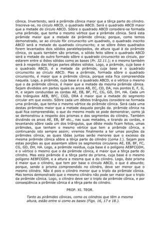 cônica. Invertendo, será a pirâmide cônica maior que a têrça parte do cilindro.
Inscreva-se, no círculo ABCD, o quadrado ABCD. Será o quadrado ABCD maior
que a metade do círculo ABCD. Sôbre o quadrado ABCD considere-se formada
uma pirâmide, que tenha o mesmo vértice que a pirâmide cônica. Será esta
pirâmide maior que a metade da pirâmide cônica; porque, como temos
demonstrado, se ao círculo fôr circunscrito um quadrado, o quadrado inscrito
ABCD será a metade do quadrado circunscrito; e se sôbre êstes quadrados
forem levantados dois sólidos paralelepípedos, de altura igual à da pirâmide
cônica, os quais também são prismas, o sólido feito sôbre o quadrado ABCD
será a metade do outro formado sôbre o quadrado circunscrito ao círculo, por
estarem entre si êstes sólidos como as bases (Pr. 32.11.); e o mesmo também
será à respeito das têrças partes dêstes sólidos. Logo, a pirâmide, cuja base é
o quadrado ABCD, é a metade da pirâmide, cuja base é o quadrado
circunscrito ao círculo ABCD. Mas a pirâmide, formada sôbre o quadrado
circunscrito, é maior que a pirâmide cônica, porque esta fica compreendida
naquela. Logo, a pirâmide, cuja base é o quadrado ABCD, e o vértice o mesmo
que o da pirâmide cônica, é maior que a metade da mesma pirâmide cônica.
Sejam divididos em partes iguais os arcos AB, EC, CD, DA, nos pontos E, F, G,
H, e sejam conduzidas as cordas AE, EB, BF, FC, CG, GD, DH, HA. Cada um
dos triângulos AEB, BFC, CGD, DRA é maior que a metade do segmento
circular em que existo. Sôbre cada um dêstes triângulos considere-se formada
uma pirâmide, que tenha o mesmo vértice da pirâmide cônica. Será cada uma
destas pirâmides maior que a metade daquela porção da. pirâmide cônica na
qual fica compreendida; o que do mesmo modo se pode demonstrar, como já
se demonstrou a respeito dos prismas e dos segmentos do cilindro. Também
dividindo os arcos AE, EB, BF etc., nas suas metades, e tirando as cordas, e
levantando sôbre cada um dos triângulos, que dêste modo ficam feitos, umas
pirâmides, que tenham o mesmo vértice que tem a pirâmide cônica, e
continuando isto sempre assim; viremos finalmente a ter umas porções da
pirâmides cônica, as quais tôdas juntas serão menores que o excesso da
mesma pirâmide cônica sôbre a têrça parte do cilindro (Lema I.). Sejam pois
estas porções as que assentam sôbre os segmentos circulares AE, EB, BF, FC,
CG, GD, DH, HA. Logo, a pirâmide resídua, cuja base é o polígono AEBFCGDH,
e o vértice o mesmo que o da pirâmide cônica, é maior que a têrça parte do
cilindro. Mas esta pirâmide é a têrça parte do prisma, cuja base é o mesmo
polígono AEBFCGDH, e a altura a mesma que a do cilindro. Logo, êste prisma
é maior que o cilindro, que tem por base o círculo ABCD, o que é absurdo;
porque, sendo o prisma compreendido no cilindro, deve ser menor que o
mesmo cilindro. Não é pois o cilindro menor que o triplo da pirâmide cônica.
Mas temos demonstrado que o mesmo cilindro não pode ser maior que o triplo
da pirâmide cônica. Logo, o cilindro deve ser o triplo da pirâmide cônica, e por
conseqüência a pirâmide cônica é a têrça parte do cilindro.
PROP. XI. TEOR.
Tanto as pirâmides cônicas, como os cilindros que têm a mesma
altura, estão entre si como as bases (Figs. 16, 17 e 18.).
 