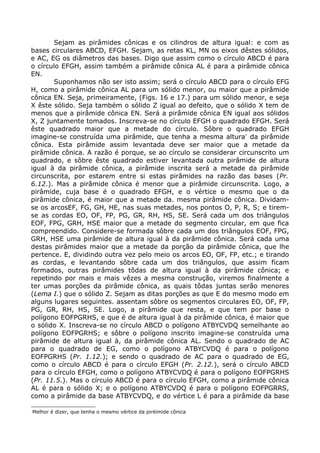 Sejam as pirâmides cônicas e os cilindros de altura igual: e com as
bases circulares ABCD, EFGH. Sejam, as retas KL, MN os eixos dêstes sólidos,
e AC, EG os diâmetros das bases. Digo que assim como o círculo ABCD é para
o círculo EFGH, assim também a pirâmide cônica AL é para a pirâmide cônica
EN.
Suponhamos não ser isto assim; será o círculo ABCD para o círculo EFG
H, como a pirâmide cônica AL para um sólido menor, ou maior que a pirâmide
cônica EN. Seja, primeiramente, (Figs. 16 e 17.) para um sólido menor, e seja
X êste sólido. Seja também o sólido Z igual ao defeito, que o sólido X tem de
menos que a pirâmide cônica EN. Será a pirâmide cônica EN igual aos sólidos
X, Z juntamente tomados. Inscreva-se no círculo EFGH o quadrado EFGH. Será
êste quadrado maior que a metade do círculo. Sôbre o quadrado EFGH
imagine-se construída uma pirâmide, que tenha a mesma altura∗
da pirâmide
cônica. Esta pirâmide assim levantada deve ser maior que a metade da
pirâmide cônica. A razão é porque, se ao círculo se considerar circunscrito um
quadrado, e sôbre êste quadrado estiver levantada outra pirâmide de altura
igual à da pirâmide cônica, a pirâmide inscrita será a metade da pirâmide
circunscrita, por estarem entre si estas pirâmides na razão das bases (Pr.
6.12.). Mas a pirâmide cônica é menor que a pirâmide circunscrita. Logo, a
pirâmide, cuja base é o quadrado EFGH, e o vértice o mesmo que o da
pirâmide cônica, é maior que a metade da. mesma pirâmide cônica. Dividam-
se os arcosEF, FG, GH, HE, nas suas metades, nos pontos O, P, R, S; e tirem-
se as cordas EO, OF, FP, PG, GR, RH, HS, SE. Será cada um dos triângulos
EOF, FPG, GRH, HSE maior que a metade do segmento circular, em que fica
compreendido. Considere-se formada sôbre cada um dos triângulos EOF, FPG,
GRH, HSE uma pirâmide de altura igual à da pirâmide cônica. Será cada uma
destas pirâmides maior que a metade da porção da pirâmide cônica, que lhe
pertence. E, dividindo outra vez pelo meio os arcos EO, OF, FP, etc.; e tirando
as cordas, e levantando sôbre cada um dos triângulos, que assim ficam
formados, outras pirâmides tôdas de altura igual à da pirâmide cônica; e
repetindo por mais e mais vêzes a mesma construção, viremos finalmente a
ter umas porções da pirâmide cônica, as quais tôdas juntas serão menores
(Lema I.) que o sólido Z. Sejam as ditas porções as que E do mesmo modo em
alguns lugares seguintes. assentam sôbre os segmentos circulares EO, OF, FP,
PG, GR, RH, HS, SE. Logo, a pirâmide que resta, e que tem por base o
polígono EOFPGRHS, e que é de altura igual à da pirâmide cônica, é maior que
o sólido X. Inscreva-se no círculo ABCD o polígono ATBYCVDQ semelhante ao
polígono EOFPGRHS; e sôbre o polígono inscrito imagine-se construída uma
pirâmide de altura igual à, da pirâmide cônica AL. Sendo o quadrado de AC
para o quadrado de EG, como o polígono ATBYCVDQ é para o polígono
EOFPGRHS (Pr. 1.12.); e sendo o quadrado de AC para o quadrado de EG,
como o círculo ABCD é para o círculo EFGH (Pr. 2.12.), será o círculo ABCD
para o círculo EFGH, como o polígono ATBYCVDQ é para o polígono EOFPGRHS
(Pr. 11.5.). Mas o círculo ABCD é para o círculo EFGH, como a pirâmide cônica
AL é para o sólido X; e o polígono ATBYCVDQ é para o polígono EOFPGRRS,
como a pirâmide da base ATBYCVDQ, e do vértice L é para a pirâmide da base

Melhor é dizer, que tenha o mesmo vértice da piréimide cônica
 