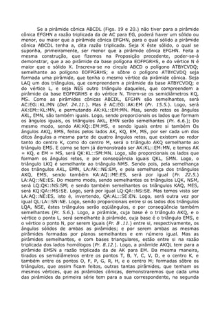 Se a pirâmide cônica ABCDL (Figs. 19 e 20.) não tiver para a pirâmide
cônica EFGHN a razão triplicada da de AC para EG, poderá haver um sólido ou
menor, ou maior que a pirâmide cônica EFGHN, para o qual sólido a pirâmide
cônica ABCDL tenha a, dita razão triplicada. Seja X êste sólido, o qual se
suponha, primeiramente, ser menor que a pirâmide cônica EFGHN. Feita a
mesma construção, que fizemos na Proposição precedente, poder-se-á
demonstrar, que a ao pirâmide da base polígona EOFPGRHS, e do vértice N é
maior que o sólido X. Inscreva-se no círculo ABCD o polígono ATBYCVDQ;
semelhante ao polígono EOFPGRHS; e sôbre o polígono ATBYCVDQ seja
formada uma pirâmide, que tenha o mesmo vértice da pirâmide cônica. Seja
LAQ um dos triângulos, que compreendem a pirâmide da base ATBYCVDQ; e
do vértice L, e seja NES outro triângulo daqueles, que compreendem a
pirâmide da base EOFPGRHS e do vértice N. Tirem-se os semidiâmetros KQ,
MS. Como as pirâmides cônicas ABCDL, EFGHN são semelhantes, será
AC:EG::KL:MN (Def. 24.11.). Mas é AC:EG::AK:EM (Pr. 15.5.). Logo, será
AK:EM::KL:MN, e permutando AK:KL::EM:MN. Mas, sendo retos os ângulos
AKL, EMN, são também iguais. Logo, sendo proporcionais os lados que formam
os ângulos iguais, os triângulos AKL, EMN serão semelhantes (Pr. 6.6.); Do
mesmo modo, sendo AK:KQ::EM:MS, e sendo iguais entre si também Os
ângulos AKQ, EMS, feitos pelos lados AK, KQ, EM, MS, por ser cada um dos
ditos ângulos a mesma parte de quatro ângulos retos, que existem ao redor
tanto do centro K, como do centro M, será o triângulo AKQ semelhante ao
triângulo EMS. E como se tem já demonstrado ser AK:KL::EM:MN, e temos AK
= KQ, e EM = MS, será QK:KL::SM:MN. Logo, são proporcionais os lados que
formam os ângulos retos, e por conseqüência iguais QKL, SMN. Logo, o
triângulo LKQ é semelhante ao triângulo NMS. Sendo pois, pela semelhança
dos triângulos AKL, EMN, LA:AK::NE:EM, e pela semelhança dos triângulos
AKQ, EMS, sendo também KA:AQ::ME:ES, será por igual (Pr. 22.5.)
LA:AQ::NE:ES. Do mesmo modo, sendo semelhantes os triângulos LQK, NSM,
será LQ:QK::NS:SM; e sendo também semelhantes os triângulos KAQ, MES,
será KQ:QA::MS:SE. Logo, será por igual LQ:QA::NS:SE. Mas temos visto ser
LA:AQ::NE:ES, isto é, invertendo, QA:AL::SE:EN. Logo, será outra vez por
igual QL:LA::SN:NE. Logo, sendo proporcionais entre si os lados dos triângulos
LQA, NSE, êstes triângulos serão eqüiângulos, e por conseqüência também
semelhantes (Pr. 5.6.). Logo, a pirâmide, cuja base é o triângulo AKQ, e o
vértice o ponto L, será semelhante à pirâmide, cuja base é o triângulo EMS, e
o vértice o ponto N, por serem iguais (Pr. B .11.) entre si, respectivamente, os
ângulos sólidos de ambas as pirâmides; e por serem ambas as mesmas
pirâmides formadas por planos semelhantes e em número igual. Mas as
pirâmides semelhantes, e com bases triangulares, estão entre si na razão
triplicada dos lados homólogos (Pr. 8.12.). Logo, a pirâmide AKQL tem para a
pirâmide EMSN a razão triplicada da de AK para EM. Da mesma maneira,
tirados os semidiâmetros entre os pontos T, B, Y, C, V, D, e o centro K, e
também entre os pontos O, F, P, G, R, H, e o centro M; formadas sôbre os
triângulos, que assim ficam feitos, outras tantas pirâmides, que tenham os
mesmos vértices, que as pirâmides cônicas, demonstraremos que cada uma
das pirâmides da primeira série tem para a sua correspondente, na segunda
 