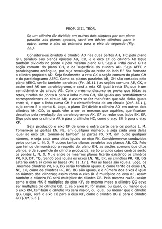 PROP. XIII. TEOR.
Se um cilindro fôr dividido em outros dois cilindros por um plano
paralelo aos planos opostos, será um dêstes cilindros para o
outro, como o eixo do primeiro para o eixo do segundo (Fig.
22.).
Considere-se dividido o cilindro AD nas duas partes AH, HC pelo plano
GH, paralelo aos planos opostos AB, CD, e o eixo EF do cilindro AD fique
também dividido no ponto K pelo mesmo plano GH. Seja a linha curva GH a
seção comum do plano GH, e da superfície do cilindro AD. Seja AEFC o
paralelogramo retângulo, por cuja revolução ao redor do lado EF fica formado
o cilindro proposto AD. Seja finalmente a reta GK a seção comum do plano GH
e do paralelogramo AEFC. Como os planos paralelos AB, GH são cortados pelo
plano AEKG, serão também paralelas (Pr. 16.11.) as seções comuns AE, GK, e
assim será AK um paralelogramo, e será a reta KG igual à reta EA, que é um
semidiâmetro do círculo AB. Com o mesmo discurso se prova que tôdas as
retas, tiradas do ponto K para a linha curva GH, são iguais aos semidiâmetros
correspondentes do círculo AB; e assim se faz manifesto que são tôdas iguais
entre si, e que a linha curva GH é a circunferência de um círculo (Def. 15.1.),
cujo centro é o ponto K. Logo, o plano GH divide o cilindro AD em outros dois
cilindros AH, GD, os quais vêm a ser os mesmos que aquêles, que ficariam
descritos pela revolução dos paralelogramos AK, GF ao redor dos lados EK, KF.
Digo pois que o cilindro AR é para o cilindro HC, como o eixo EK é para o eixo
KF.
Seja produzido o eixo EF de uma e outra parte para os pontos L, M.
Tomem-se as partes EN, NL, em qualquer número, e seja cada uma delas
igual ao eixo EK; tomem-se também as partes FX, XM, em outro qualquer
número, e seja cada uma delas iguais ao eixo FK. Considerem-se conduzidos
pelos pontos L, N, X, M outros tantos planos paralelos aos planos AB, CD. Pelo
que temos demonstrado a respeito do plano GH, as seções comuns dos ditos
planos, e da superfície do cilindro produzida, serão círculos cujos centros serão
os pontos L, N, X, M; e entre os mesmos planos ficarão existindo os cilindros
PR, RB, DT, TQ. Sendo pois iguais os eixos LN, NE, EK, os cilindros PR, RB, BG
estarão entre si como as bases (Pr. 11.12.). Mas as bases são iguais. Logo, os
.mesmos cilindros PR, RB, BG serão também iguais. E como tanto os eixos LN,
NE, EK, como os cilindros PR, RB, BG são iguais, e o número dos eixos é igual
ao número dos cilindros; assim como o eixo KL é multíplice do eixo KE, assim
também o cilindro PG será multíplice do cilindro GB. Pela mesma razão, assim
como o eixo MK é multíplice do eixo KF, do mesmo modo o cilindro QG deve
ser multíplice do cilindro GD. E, se o eixo KL fôr maior, ou igual, ou menor que
o eixo KM, também o cilindro PG será maior, ou igual, ou menor que o cilindro
QG. Logo, será o eixo EK para o eixo KF, como o cilindro BG é para o cilindro
GD (Def. 5.5.).
 