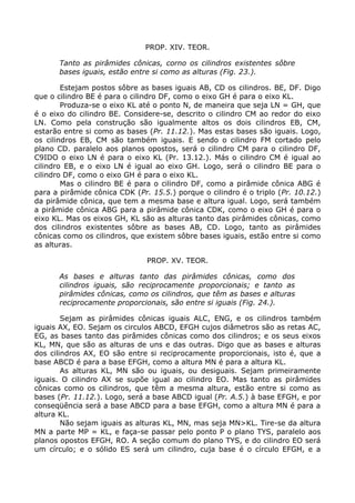 PROP. XIV. TEOR.
Tanto as pirâmides cônicas, corno os cilindros existentes sôbre
bases iguais, estão entre si como as alturas (Fig. 23.).
Estejam postos sôbre as bases iguais AB, CD os cilindros. BE, DF. Digo
que o cilindro BE é para o cilindro DF, como o eixo GH é para o eixo KL.
Produza-se o eixo KL até o ponto N, de maneira que seja LN = GH, que
é o eixo do cilindro BE. Considere-se, descrito o cilindro CM ao redor do eixo
LN. Como pela construção são igualmente altos os dois cilindros EB, CM,
estarão entre si como as bases (Pr. 11.12.). Mas estas bases são iguais. Logo,
os cilindros EB, CM são também iguais. E sendo o cilindro FM cortado pelo
plano CD. paralelo aos planos opostos, será o cilindro CM para o cilindro DF,
C9IDO o eixo LN é para o eixo KL (Pr. 13.12.). Más o cilindro CM é igual ao
cilindro EB, e o eixo LN é igual ao eixo GH. Logo, será o cilindro BE para o
cilindro DF, como o eixo GH é para o eixo KL.
Mas o cilindro BE é para o cilindro DF, como a pirâmide cônica ABG é
para a pirâmide cônica CDK (Pr. 15.5.) porque o cilindro é o triplo (Pr. 10.12.)
da pirâmide cônica, que tem a mesma base e altura igual. Logo, será também
a pirâmide cônica ABG para a pirâmide cônica CDK, como o eixo GH é para o
eixo KL. Mas os eixos GH, KL são as alturas tanto das pirâmides cônicas, como
dos cilindros existentes sôbre as bases AB, CD. Logo, tanto as pirâmides
cônicas como os cilindros, que existem sôbre bases iguais, estão entre si como
as alturas.
PROP. XV. TEOR.
As bases e alturas tanto das pirâmides cônicas, como dos
cilindros iguais, são reciprocamente proporcionais; e tanto as
pirâmides cônicas, como os cilindros, que têm as bases e alturas
reciprocamente proporcionais, são entre si iguais (Fig. 24.).
Sejam as pirâmides cônicas iguais ALC, ENG, e os cilindros também
iguais AX, EO. Sejam os circulos ABCD, EFGH cujos diâmetros são as retas AC,
EG, as bases tanto das pirâmides cônicas como dos cilindros; e os seus eixos
KL, MN, que são as alturas de uns e das outras. Digo que as bases e alturas
dos cilindros AX, EO são entre si reciprocamente proporcionais, isto é, que a
base ABCD é para a base EFGH, como a altura MN é para a altura KL.
As alturas KL, MN são ou iguais, ou desiguais. Sejam primeiramente
iguais. O cilindro AX se supõe igual ao cilindro EO. Mas tanto as pirâmides
cônicas como os cilindros, que têm a mesma altura, estão entre si como as
bases (Pr. 11.12.). Logo, será a base ABCD igual (Pr. A.5.) à base EFGH, e por
conseqüência será a base ABCD para a base EFGH, como a altura MN é para a
altura KL.
Não sejam iguais as alturas KL, MN, mas seja MN>KL. Tire-se da altura
MN a parte MP = KL, e faça-se passar pelo ponto P o plano TYS, paralelo aos
planos opostos EFGH, RO. A seção comum do plano TYS, e do cilindro EO será
um círculo; e o sólido ES será um cilindro, cuja base é o círculo EFGH, e a
 