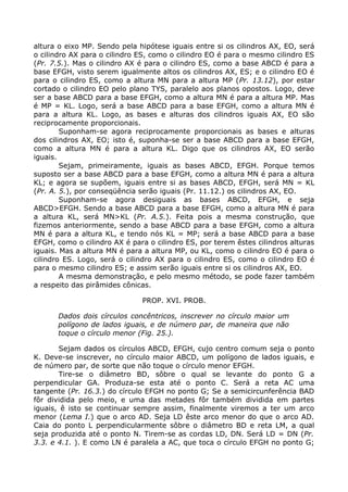 altura o eixo MP. Sendo pela hipótese iguais entre si os cilindros AX, EO, será
o cilindro AX para o cilindro ES, como o cilindro EO é para o mesmo cilindro ES
(Pr. 7.5.). Mas o cilindro AX é para o cilindro ES, como a base ABCD é para a
base EFGH, visto serem igualmente altos os cilindros AX, ES; e o cilindro EO é
para o cilindro ES, como a altura MN para a altura MP (Pr. 13.12), por estar
cortado o cilindro EO pelo plano TYS, paralelo aos planos opostos. Logo, deve
ser a base ABCD para a base EFGH, como a altura MN é para a altura MP. Mas
é MP = KL. Logo, será a base ABCD para a base EFGH, como a altura MN é
para a altura KL. Logo, as bases e alturas dos cilindros iguais AX, EO são
reciprocamente proporcionais.
Suponham-se agora reciprocamente proporcionais as bases e alturas
dos cilindros AX, EO; isto é, suponha-se ser a base ABCD para a base EFGH,
como a altura MN é para a altura KL. Digo que os cilindros AX, EO serão
iguais.
Sejam, primeiramente, iguais as bases ABCD, EFGH. Porque temos
suposto ser a base ABCD para a base EFGH, como a altura MN é para a altura
KL; e agora se supõem, iguais entre si as bases ABCD, EFGH, será MN = KL
(Pr. A. 5.), por conseqüência serão iguais (Pr. 11.12.) os cilindros AX, EO.
Suponham-se agora desiguais as bases ABCD, EFGH, e seja
ABCD>EFGH. Sendo a base ABCD para a base EFGH, como a altura MN é para
a altura KL, será MN>KL (Pr. A.5.). Feita pois a mesma construção, que
fizemos anteriormente, sendo a base ABCD para a base EFGH, como a altura
MN é para a altura KL, e tendo nós KL = MP; será a base ABCD para a base
EFGH, como o cilindro AX é para o cilindro ES, por terem êstes cilindros alturas
iguais. Mas a altura MN é para a altura MP, ou KL, como o cilindro EO é para o
cilindro ES. Logo, será o cilindro AX para o cilindro ES, como o cilindro EO é
para o mesmo cilindro ES; e assim serão iguais entre si os cilindros AX, EO.
A mesma demonstração, e pelo mesmo método, se pode fazer também
a respeito das pirâmides cônicas.
PROP. XVI. PROB.
Dados dois círculos concêntricos, inscrever no círculo maior um
polígono de lados iguais, e de número par, de maneira que não
toque o círculo menor (Fig. 25.).
Sejam dados os círculos ABCD, EFGH, cujo centro comum seja o ponto
K. Deve-se inscrever, no círculo maior ABCD, um polígono de lados iguais, e
de número par, de sorte que não toque o círculo menor EFGH.
Tire-se o diâmetro BD, sôbre o qual se levante do ponto G a
perpendicular GA. Produza-se esta até o ponto C. Será a reta AC uma
tangente (Pr. 16.3.) do círculo EFGH no ponto G; Se a semicircunferência BAD
fôr dividida pelo meio, e uma das metades fôr também dividida em partes
iguais, ê isto se continuar sempre assim, finalmente viremos a ter um arco
menor (Lema I.) que o arco AD. Seja LD êste arco menor do que o arco AD.
Caia do ponto L perpendicularmente sôbre o diâmetro BD e reta LM, a qual
seja produzida até o ponto N. Tirem-se as cordas LD, DN. Será LD = DN (Pr.
3.3. e 4.1. ). E como LN é paralela a AC, que toca o círculo EFGH no ponto G;
 